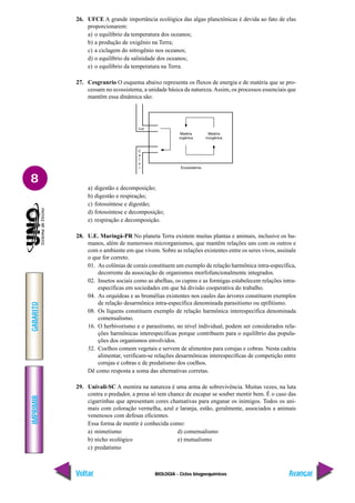 BIOLOGIA - Ciclos biogoequímicos
IMPRIMIR
Voltar
GABARITO
Avançar
8
26. UFCE A grande importância ecológica das algas planctônicas é devida ao fato de elas
proporcionarem:
a) o equilíbrio da temperatura dos oceanos;
b) a produção de oxigênio na Terra;
c) a ciclagem do nitrogênio nos oceanos;
d) o equilíbrio da salinidade dos oceanos;
e) o equilíbrio da temperatura na Terra.
27. Cesgranrio O esquema abaixo representa os fluxos de energia e de matéria que se pro-
cessam no ecossistema, a unidade básica da natureza.Assim, os processos essenciais que
mantêm essa dinâmica são:
a) digestão e decomposição;
b) digestão e respiração;
c) fotossíntese e digestão;
d) fotossíntese e decomposição;
e) respiração e decomposição.
28. U.E. Maringá-PR No planeta Terra existem muitas plantas e animais, inclusive os hu-
manos, além de numerosos microrganismos, que mantêm relações uns com os outros e
com o ambiente em que vivem. Sobre as relações existentes entre os seres vivos, assinale
o que for correto.
01. As colônias de corais constituem um exemplo de relação harmônica intra-específica,
decorrente da associação de organismos morfofuncionalmente integrados.
02. Insetos sociais como as abelhas, os cupins e as formigas estabelecem relações intra-
específicas em sociedades em que há divisão cooperativa do trabalho.
04. As orquídeas e as bromélias existentes nos caules das árvores constituem exemplos
de relação desarmônica intra-específica denominada parasitismo ou epifitismo.
08. Os líquens constituem exemplo de relação harmônica interespecífica denominada
comensalismo.
16. O herbivorismo e o parasitismo, no nível individual, podem ser considerados rela-
ções harmônicas interespecíficas porque contribuem para o equilíbrio das popula-
ções dos organismos envolvidos.
32. Coelhos comem vegetais e servem de alimentos para corujas e cobras. Nesta cadeia
alimentar, verificam-se relações desarmônicas interespecíficas de competição entre
corujas e cobras e de predatismo dos coelhos.
Dê como resposta a soma das alternativas corretas.
29. Univali-SC A mentira na natureza é uma arma de sobrevivência. Muitas vezes, na luta
contra o predador, a presa só tem chance de escapar se souber mentir bem. É o caso das
cigarrinhas que apresentam cores chamativas para enganar os inimigos. Todos os ani-
mais com coloração vermelha, azul e laranja, estão, geralmente, associados a animais
venenosos com defesas eficientes.
Essa forma de mentir é conhecida como:
a) mimetismo d) comensalismo
b) nicho ecológico e) mutualismo
c) predatismo
 