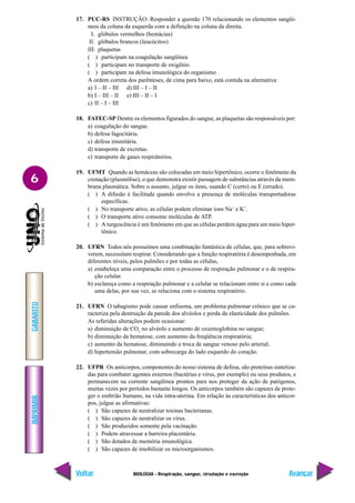 IMPRIMIR
Voltar
GABARITO
Avançar
6
BIOLOGIA - Respiração, sangue, circulação e excreção
17. PUC-RS INSTRUÇÃO: Responder a questão 170 relacionando os elementos sangüí-
neos da coluna da esquerda com a definição na coluna da direita.
I. glóbulos vermelhos (hemácias)
II. glóbulos brancos (leucócitos)
III. plaquetas
( ) participam na coagulação sangüínea
( ) participam no transporte de oxigênio
( ) participam na defesa imunológica do organismo
A ordem correta dos parênteses, de cima para baixo, está contida na alternativa:
a) I – II – III d) III – I – II
b) I – III – II e) III – II – I
c) II – I – III
18. FATEC-SP Dentre os elementos figurados do sangue, as plaquetas são responsáveis por:
a) coagulação do sangue.
b) defesa fagocitária.
c) defesa imunitária.
d) transporte de excretas.
e) transporte de gases respirátorios.
19. UFMT Quando as hemáceas são colocadas em meio hipertônico, ocorre o fenômeno da
crenação (plasmólise), o que demonstra existir passagem de substâncias através da mem-
brana plasmática. Sobre o assunto, julgue os itens, usando C (certo) ou E (errado).
( ) A difusão é facilitada quando envolve a presença de moléculas transportadoras
específicas.
( ) No transporte ativo, as células podem eliminar íons Na+
e K+
.
( ) O transporte ativo consome moléculas de ATP.
( ) A turgescência é um fenômeno em que as células perdem água para um meio hiper-
tônico.
20. UFRN Todos nós possuímos uma combinação fantástica de células, que, para sobrevi-
verem, necessitam respirar. Considerando que a função respiratória é desempenhada, em
diferentes níveis, pelos pulmões e por todas as células,
a) estabeleça uma comparação entre o processo de respiração pulmonar e o de respira-
ção celular.
b) esclareça como a respiração pulmonar e a celular se relacionam entre si e como cada
uma delas, por sua vez, se relaciona com o sistema respiratório.
21. UFRN O tabagismo pode causar enfisema, um problema pulmonar crônico que se ca-
racteriza pela destruição da parede dos alvéolos e perda da elasticidade dos pulmões.
As referidas alterações podem ocasionar:
a) diminuição de CO2
no alvéolo e aumento de oxiemoglobina no sangue;
b) diminuição da hematose, com aumento da freqüência respiratória;
c) aumento da hematose, diminuindo a troca de sangue venoso pelo arterial;
d) hipertensão pulmonar, com sobrecarga do lado esquerdo do coração.
22. UFPR Os anticorpos, componentes do nosso sistema de defesa, são proteínas sintetiza-
das para combater agentes externos (bactérias e vírus, por exemplo) ou seus produtos, e
permanecem na corrente sangüínea prontos para nos proteger da ação de patógenos,
muitas vezes por períodos bastante longos. Os anticorpos também são capazes de prote-
ger o embrião humano, na vida intra-uterina. Em relação às características dos anticor-
pos, julgue as afirmativas:
( ) São capazes de neutralizar toxinas bacterianas.
( ) São capazes de neutralizar os vírus.
( ) São produzidos somente pela vacinação.
( ) Podem atravessar a barreira placentária.
( ) São dotados de memória imunológica.
( ) São capazes de imobilizar os microorganismos.
 