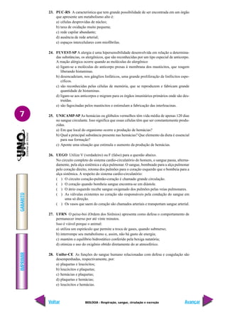 IMPRIMIR
Voltar
GABARITO
Avançar
7
BIOLOGIA - Respiração, sangue, circulação e excreção
23. PUC-RS A característica que tem grande possibilidade de ser encontrada em um órgão
que apresente um metabolismo alto é:
a) células desprovidas de núcleo;
b) taxa de oxidação muito pequena;
c) rede capilar abundante;
d) ausência de rede arterial;
e) espaços intercelulares com miofibrilas.
24. FUVEST-SP A alergia é uma hipersensibilidade desenvolvida em relação a determina-
das substâncias, os alergênicos, que são reconhecidas por um tipo especial de anticorpo.
A reação alérgica ocorre quando as moléculas do alergênico
a) ligam-se a moléculas do anticorpo presas à membrana dos mastócitos, que reagem
liberando histaminas.
b) desencadeiam, nos gânglios linfáticos, uma grande proliferação de linfócitos espe-
cíficos.
c) são reconhecidas pelas células de memória, que se reproduzem e fabricam grande
quantidade de histaminas.
d) ligam-se aos anticorpos e migram para os órgãos imunitários primários onde são des-
truídas.
e) são fagocitadas pelos mastócitos e estimulam a fabricação das interleucinas.
25. UNICAMP-SP As hemácias ou glóbulos vermelhos têm vida média de apenas 120 dias
no sangue circulante. Isso significa que essas células têm que ser constantemente produ-
zidas.
a) Em que local do organismo ocorre a produção de hemácias?
b) Qual a principal substância presente nas hemácias? Que elemento da dieta é essencial
para sua formação?
c) Aponte uma situação que estimula o aumento da produção de hemácias.
26. UEGO Utilize V (verdadeiro) ou F (falso) para a questão abaixo.
No circuito completo do sistema cardio-circulatório do homem, o sangue passa, alterna-
damente, pela alça sistêmica e alça pulmonar. O sangue, bombeado para a alça pulmonar
pelo coração direito, retoma dos pulmões para o coração esquerdo que o bombeia para a
alça sistêmica. A respeito do sistema cardio-circulatório:
( ) O circuito coração-pulmão-coração é chamado grande circulação.
( ) O coração quando bombeia sangue encontra-se em diástole.
( ) O átrio esquerdo recebe sangue oxigenado dos pulmões pelas veias pulmonares.
( ) As válvulas existentes no coração são responsáveis pela condução do sangue em
uma só direção.
( ) Os vasos que saem do coração são chamados arteriais e transportam sangue arterial.
27. UFRN O peixe-boi (Ordem dos Sirênios) apresenta como defesa o comportamento de
permanecer imerso por até vinte minutos.
Isso é viável porque o animal:
a) utiliza um espiráculo que permite a troca de gases, quando submerso;
b) interrompe seu metabolismo e, assim, não há gasto de energia;
c) mantém o equilíbrio hidrostático conferido pela bexiga natatória;
d) otimiza o uso do oxigênio obtido diretamente do ar atmosférico.
28. Unifor-CE As funções do sangue humano relacionadas com defesa e coagulação são
desempenhadas, respectivamente, por:
a) plaquetas e leucócitos;
b) leucócitos e plaquetas;
c) hemácias e plaquetas;
d) plaquetas e hemácias;
e) leucócitos e hemácias.
 