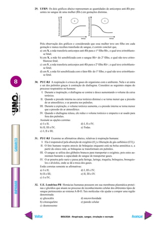 IMPRIMIR
Voltar
GABARITO
Avançar
8
BIOLOGIA - Respiração, sangue, circulação e excreção
29. UFRN Os dois gráficos abaixo representam as quantidades de anticorpos anti-Rh pre-
sentes no sangue de uma mulher (Rh-) em gestações distintas.
Pela observação dos gráficos e considerando que essa mulher teve um filho em cada
gestação e nunca recebeu transfusão de sangue, é correto concluir que,
a) em X, a mãe transferiu anticorpos anti-Rh para o 1º filho Rh-, o qual teve eritroblasto-
se fetal;
b) em X, a mãe foi sensibilizada com o sangue Rh+ do 2º filho, o qual não teve eritro-
blastose fetal;
c) em Y, a mãe transferiu anticorpos anti-Rh para o 2º filho Rh+, o qual teve eritroblasto-
se fetal;
d) em Y, a mãe foi sensibilizada com o fator Rh- do 1º filho, o qual não teve eritroblasto-
se fetal.
30. PUC-RJ A respiração é a troca de gases do organismo com o ambiente. Nela o ar entra
e sai dos pulmões graças à contração do diafragma. Considere as seguintes etapas do
processo respiratório no homem:
I. Durante a inspiração, o diafragma se contrai e desce aumentando o volume da caixa
toráxica.
II. Quando a pressão interna na caixa toráxica diminui e se torna menor que a pressão
do ar atmosférico, o ar penetra nos pulmões.
III. Durante a expiração, o volume toráxico aumenta, e a pressão interna se torna menor
que a pressão do ar atmosférico.
IV. Quando o diafragma relaxa, ele reduz o volume toráxico e empurra o ar usado para
fora dos pulmões.
Assinale as opções corretas:
a) I e II; d) I, II e IV;
b) II, III e IV; e) Todas.
c) I, II e III;
31. PUC-RJ Examine as afirmativas abaixo, relativas à respiração humana:
I. Ela é responsável pela absorção de oxigênio (O2
) e liberação de gás carbônico (CO2
).
II. O feto humano respira através de brânquias enquanto está na bolsa amniótica e, a
partir do oitavo mês, as brânquias se transformam em pulmões.
III. O sangue se utiliza dos glóbulos brancos para transportar o oxigênio, pois estes au-
mentam bastante a capacidade do sangue de transportar gases.
IV. O ar penetra pelo nariz e passa pela faringe, laringe, traquéia, brônquios, bronquío-
los e alvéolos, onde se dá a troca dos gases.
Estão corretas somente as afirmativas:
a) I e II; d) I, III e IV;
b) II e III; e) II, III e IV.
c) I e IV;
32. U.E. Londrina-PR Hemácias humanas possuem em sua membrana plasmática proteí-
nas e glicídios que atuam no processo de reconhecimento celular dos diferentes tipos de
sangue pertencentes ao sistema A-B-O. Tais moléculas vão ajudar a compor uma região
denominada:
a) glicocálix d) microvilosidade
b) citoesqueleto e) parede celular
c) desmossomo
 