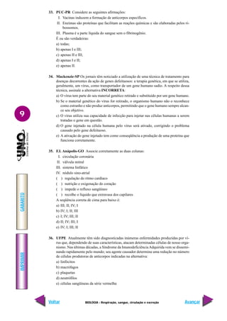 IMPRIMIR
Voltar
GABARITO
Avançar
9
BIOLOGIA - Respiração, sangue, circulação e excreção
33. PUC-PR Considere as seguintes afirmações:
I. Vacinas induzem a formação de anticorpos específicos.
II. Enzimas são proteínas que facilitam as reações químicas e são elaboradas pelos ri-
bossomos.
III. Plasma é a parte líquida do sangue sem o fibrinogênio.
É ou são verdadeiras:
a) todas;
b) apenas I e III;
c) apenas II e III;
d) apenas I e II;
e) apenas II.
34. Mackenzie-SP Os jornais têm noticiado a utilização de uma técnica de tratamento para
doenças decorrentes da ação de genes defeituosos: a terapia genética, em que se utiliza,
geralmente, um vírus, como transportador de um gene humano sadio. A respeito dessa
técnica, assinale a alternativa INCORRETA:
a) O vírus tem parte do seu material genético retirado e substituído por um gene humano.
b) Se o material genético do vírus for retirado, o organismo humano não o reconhece
como estranho e não produz anticorpos, permitindo que o gene humano sempre alcan-
ce seu objetivo.
c) O vírus utiliza sua capacidade de infecção para injetar nas células humanas a serem
tratadas o gene em questão.
d) O gene injetado na célula humana pelo vírus será ativado, corrigindo o problema
causado pelo gene defeituoso.
e) A ativação do gene injetado tem como conseqüência a produção de uma proteína que
funciona corretamente.
35. F.I. Anápolis-GO Associe corretamente as duas colunas:
I. circulação coronária
II. válvula mitral
III. sistema linfático
IV. nódulo sino-atrial
( ) regulação do ritmo cardíaco
( ) nutrição e oxigenação do coração
( ) impede o refluxo sangüíneo
( ) recolhe o líquido que extravasa dos capilares
A seqüência correta de cima para baixo é:
a) III; II; IV; I
b) IV; I; II; III
c) I; IV; III; II
d) II; IV; III; I
e) IV; I; III; II
36. UFPE Atualmente têm sido diagnosticadas inúmeras enfermidades produzidas por ví-
rus que, dependendo de suas características, atacam determinadas células de nosso orga-
nismo. Nas últimas décadas, a Síndrome da ImunodeficiênciaAdquirida vem se dissemi-
nando rapidamente pelo mundo; seu agente causador determina uma redução no número
de células produtoras de anticorpos indicadas na alternativa:
a) linfócitos
b) macrófagos
c) plaquetas
d) neutrófilos
e) células sangüíneas da série vermelha
 