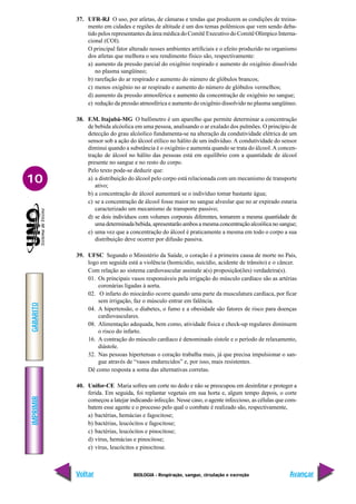 IMPRIMIR
Voltar
GABARITO
Avançar
10
BIOLOGIA - Respiração, sangue, circulação e excreção
37. UFR-RJ O uso, por atletas, de câmaras e tendas que produzem as condições de treina-
mento em cidades e regiões de altitude é um dos temas polêmicos que vem sendo deba-
tido pelos representantes da área médica do Comitê Executivo do Comitê Olímpico Interna-
cional (COI).
O principal fator alterado nesses ambientes artificiais e o efeito produzido no organismo
dos atletas que melhora o seu rendimento físico são, respectivamente:
a) aumento da pressão parcial do oxigênio respirado e aumento do oxigênio dissolvido
no plasma sangüíneo;
b) rarefação do ar respirado e aumento do número de glóbulos brancos;
c) menos oxigênio no ar respirado e aumento do número de glóbulos vermelhos;
d) aumento da pressão atmosférica e aumento da concentração de oxigênio no sangue;
e) redução da pressão atmosférica e aumento do oxigênio dissolvido no plasma sangüíneo.
38. F.M. Itajubá-MG O bafômetro é um aparelho que permite determinar a concentração
de bebida alcóolica em uma pessoa, analisando o ar exalado dos pulmões. O princípio de
detecção do grau alcóolico fundamenta-se na alteração da condutividade elétrica de um
sensor sob a ação do álcool etílico no hálito de um indivíduo. A condutividade do sensor
diminui quando a substância é o oxigênio e aumenta quando se trata do álcool.A concen-
tração de álcool no hálito das pessoas está em equilíbrio com a quantidade de álcool
presente no sangue e no resto do corpo.
Pelo texto pode-se deduzir que:
a) a distribuição do álcool pelo corpo está relacionada com um mecanismo de transporte
ativo;
b) a concentração de álcool aumentará se o indivíduo tomar bastante água;
c) se a concentração de álcool fosse maior no sangue alveolar que no ar expirado estaria
caracterizado um mecanismo de transporte passivo;
d) se dois indivíduos com volumes corporais diferentes, tomarem a mesma quantidade de
uma determinada bebida, apresentarão ambos a mesma concentração alcoólica no sangue;
e) uma vez que a concentração do álcool é praticamente a mesma em todo o corpo a sua
distribuição deve ocorrer por difusão passiva.
39. UFSC Segundo o Ministério da Saúde, o coração é a primeira causa de morte no País,
logo em seguida está a violência (homicídio, suicídio, acidente de trânsito) e o câncer.
Com relação ao sistema cardiovascular assinale a(s) proposição(ões) verdadeira(s).
01. Os principais vasos responsáveis pela irrigação do músculo cardíaco são as artérias
coronárias ligadas à aorta.
02. O infarto do miocárdio ocorre quando uma parte da musculatura cardíaca, por ficar
sem irrigação, faz o músculo entrar em falência.
04. A hipertensão, o diabetes, o fumo e a obesidade são fatores de risco para doenças
cardiovasculares.
08. Alimentação adequada, bem como, atividade física e check-up regulares diminuem
o risco do infarto.
16. A contração do músculo cardíaco é denominado sístole e o período de relaxamento,
diástole.
32. Nas pessoas hipertensas o coração trabalha mais, já que precisa impulsionar o san-
gue através de “vasos endurecidos” e, por isso, mais resistentes.
Dê como resposta a soma das alternativas corretas.
40. Unifor-CE Maria sofreu um corte no dedo e não se preocupou em desinfetar e proteger a
ferida. Em seguida, foi replantar vegetais em sua horta e, algum tempo depois, o corte
começou a latejar indicando infecção. Nesse caso, o agente infeccioso, as células que com-
batem esse agente e o processo pelo qual o combate é realizado são, respectivamente,
a) bactérias, hemácias e fagocitose;
b) bactérias, leucócitos e fagocitose;
c) bactérias, leucócitos e pinocitose;
d) vírus, hemácias e pinocitose;
e) vírus, leucócitos e pinocitose.
 