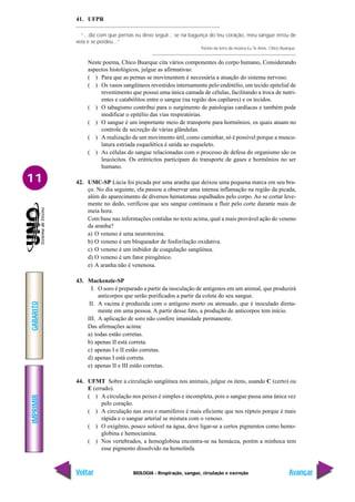 IMPRIMIR
Voltar
GABARITO
Avançar
11
BIOLOGIA - Respiração, sangue, circulação e excreção
41. UFPR
“...diz com que pernas eu devo seguir... se na bagunça do teu coração, meu sangue errou de
veia e se perdeu...”
Trecho da letra da música Eu Te Amo. Chico Buarque.
Neste poema, Chico Buarque cita vários componentes do corpo humano, Considerando
aspectos histológicos, julgue as afirmativas:
( ) Para que as pernas se movimentem é necessária a atuação do sistema nervoso.
( ) Os vasos sangüíneos revestidos internamente pelo endótélio, um tecido epitelial de
revestimento que possui uma única camada de células, facilitando a troca de nutri-
entes e catabólitos entre o sangue (na região dos capilares) e os tecidos.
( ) O tabagismo contribui para o surgimento de patologias cardíacas e também pode
modificar o epitélio das vias respiratórias.
( ) O sangue é um importante meio de transporte para hormônios, os quais atuam no
controle de secreção de várias glândulas.
( ) A realização de um movimento útil, como caminhar, só é possível porque a muscu-
latura estriada esquelética é unida ao esqueleto.
( ) As células do sangue relacionadas com o processo de defesa do organismo são os
leucócitos. Os eritrócitos participam do transporte de gases e hormônios no ser
humano.
42. UMC-SP Lúcia foi picada por uma aranha que deixou uma pequena marca em seu bra-
ço. No dia seguinte, ela passou a observar uma intensa inflamação na região da picada,
além do aparecimento de diversos hematomas espalhados pelo corpo. Ao se cortar leve-
mente no dedo, verificou que seu sangue continuou a fluir pelo corte durante mais de
meia hora.
Com base nas informações contidas no texto acima, qual a mais provável ação do veneno
da aranha?
a) O veneno é uma neurotoxina.
b) O veneno é um bloqueador de fosforilação oxidativa.
c) O veneno é um inibidor de coagulação sangüínea.
d) O veneno é um fator pirogênico.
e) A aranha não é venenosa.
43. Mackenzie-SP
I. O soro é preparado a partir da inoculação de antígenos em um animal, que produzirá
anticorpos que serão purificados a partir da coleta do seu sangue.
II. A vacina é produzida com o antígeno morto ou atenuado, que é inoculado direta-
mente em uma pessoa. A partir desse fato, a produção de anticorpos tem início.
III. A aplicação de soro não confere imunidade permanente.
Das afirmações acima:
a) todas estão corretas.
b) apenas II está correta.
c) apenas I e II estão corretas.
d) apenas I está correta.
e) apenas II e III estão corretas.
44. UFMT Sobre a circulação sangüínea nos animais, julgue os itens, usando C (certo) ou
E (errado).
( ) A circulação nos peixes é simples e incompleta, pois o sangue passa uma única vez
pelo coração.
( ) A circulação nas aves e mamíferos é mais eficiente que nos répteis porque é mais
rápida e o sangue arterial se mistura com o venoso.
( ) O oxigênio, pouco solúvel na água, deve ligar-se a certos pigmentos como hemo-
globina e hemocianina.
( ) Nos vertebrados, a hemoglobina encontra-se na hemácea, porém a minhoca tem
esse pigmento dissolvido na hemolinfa.
 
