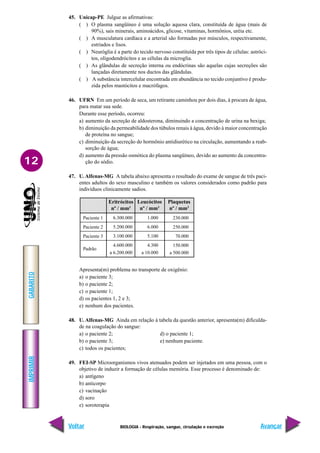 IMPRIMIR
Voltar
GABARITO
Avançar
12
BIOLOGIA - Respiração, sangue, circulação e excreção
45. Unicap-PE Julgue as afirmativas:
( ) O plasma sangüíneo é uma solução aquosa clara, constituída de água (mais de
90%), sais minerais, aminoácidos, glicose, vitaminas, hormônios, uréia etc.
( ) A musculatura cardíaca e a arterial são formadas por músculos, respectivamente,
estriados e lisos.
( ) Neuróglia é a parte do tecido nervoso constituída por três tipos de células: astróci-
tos, oligodendrócitos e as células da microglia.
( ) As glândulas de secreção interna ou endócrinas são aquelas cujas secreções são
lançadas diretamente nos ductos das glândulas.
( ) A substância intercelular encontrada em abundância no tecido conjuntivo é produ-
zida pelos mastócitos e macrófagos.
46. UFRN Em um período de seca, um retirante caminhou por dois dias, à procura de água,
para matar sua sede.
Durante esse período, ocorreu:
a) aumento da secreção de aldosterona, diminuindo a concentração de urina na bexiga;
b) diminuição da permeabilidade dos túbulos renais à água, devido à maior concentração
de proteína no sangue;
c) diminuição da secreção do hormônio antidiurético na circulação, aumentando a reab-
sorção de água;
d) aumento da pressão osmótica do plasma sangüíneo, devido ao aumento da concentra-
ção do sódio.
47. U. Alfenas-MG A tabela abaixo apresenta o resultado do exame de sangue de três paci-
entes adultos do sexo masculino e também os valores considerados como padrão para
indivíduos clinicamente sadios.
230.000
250.000
70.000
150.000
a 500.000
6.300.000
5.200.000
3.100.000
4.600.000
a 6.200.000
Paciente 1
Paciente 2
Paciente 3
Padrão
Eritrócitos
nº / mm3
Leucócitos
nº / mm3
1.000
6.000
5.100
4.300
a 10.000
Plaquetas
nº / mm3
Apresenta(m) problema no transporte de oxigênio:
a) o paciente 3;
b) o paciente 2;
c) o paciente 1;
d) os pacientes 1, 2 e 3;
e) nenhum dos pacientes.
48. U. Alfenas-MG Ainda em relação à tabela da questão anterior, apresenta(m) dificulda-
de na coagulação do sangue:
a) o paciente 2; d) o paciente 1;
b) o paciente 3; e) nenhum paciente.
c) todos os pacientes;
49. FEI-SP Microorganismos vivos atenuados podem ser injetados em uma pessoa, com o
objetivo de induzir a formação de células memória. Esse processo é denominado de:
a) antígeno
b) anticorpo
c) vacinação
d) soro
e) soroterapia
 