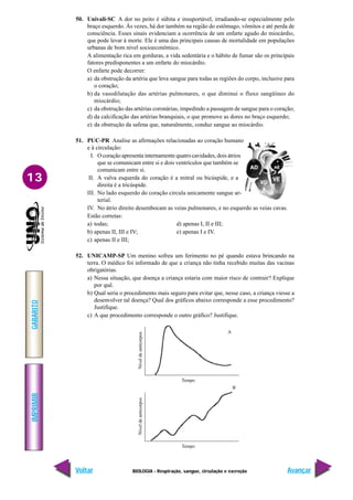 IMPRIMIR
Voltar
GABARITO
Avançar
13
BIOLOGIA - Respiração, sangue, circulação e excreção
Nível
de
anticorpos
Tempo
A
B
Nível
de
anticorpos
Tempo
50. Univali-SC A dor no peito é súbita e insuportável, irradiando-se especialmente pelo
braço esquerdo. Às vezes, há dor também na região do estômago, vômitos e até perda de
consciência. Esses sinais evidenciam a ocorrência de um enfarte agudo do miocárdio,
que pode levar à morte. Ele é uma das principais causas de mortalidade em populações
urbanas de bom nível socioeconômico.
A alimentação rica em gorduras, a vida sedentária e o hábito de fumar são os principais
fatores predisponentes a um enfarte do miocárdio.
O enfarte pode decorrer:
a) da obstrução da artéria que leva sangue para todas as regiões do corpo, inclusive para
o coração;
b) da vasodilatação das artérias pulmonares, o que diminui o fluxo sangüíneo do
miocárdio;
c) da obstrução das artérias coronárias, impedindo a passagem de sangue para o coração;
d) da calcificação das artérias branquiais, o que promove as dores no braço esquerdo;
e) da obstrução da safena que, naturalmente, conduz sangue ao miocárdio.
51. PUC-PR Analise as afirmações relacionadas ao coração humano
e à circulação:
I. O coração apresenta internamente quatro cavidades, dois átrios
que se comunicam entre si e dois ventrículos que também se
comunicam entre si.
II. A valva esquerda do coração é a mitral ou bicúspide, e a
direita é a tricúspide.
III. No lado esquerdo do coração circula unicamente sangue ar-
terial.
IV. No átrio direito desembocam as veias pulmonares, e no esquerdo as veias cavas.
Estão corretas:
a) todas; d) apenas I, II e III;
b) apenas II, III e IV; e) apenas I e IV.
c) apenas II e III;
52. UNICAMP-SP Um menino sofreu um ferimento no pé quando estava brincando na
terra. O médico foi informado de que a criança não tinha recebido muitas das vacinas
obrigatórias.
a) Nessa situação, que doença a criança estaria com maior risco de contrair? Explique
por quê.
b) Qual seria o procedimento mais seguro para evitar que, nesse caso, a criança viesse a
desenvolver tal doença? Qual dos gráficos abaixo corresponde a esse procedimento?
Justifique.
c) A que procedimento corresponde o outro gráfico? Justifique.
 
