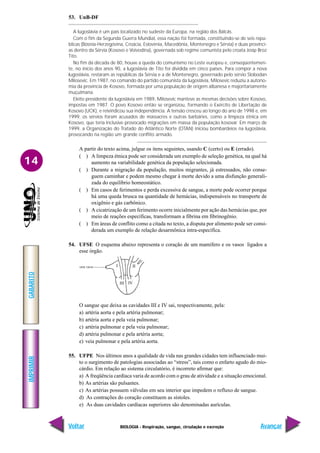 IMPRIMIR
Voltar
GABARITO
Avançar
14
BIOLOGIA - Respiração, sangue, circulação e excreção
I II
III IV
53. UnB-DF
A Iugoslávia é um país localizado no sudeste da Europa, na região dos Bálcãs.
Com o fim da Segunda Guerra Mundial, essa nação foi formada, constituindo-se de seis repú-
blicas (Bósnia-Herzegóvina, Croácia, Eslovênia, Macedônia, Montenegro e Sérvia) e duas provínci-
as dentro da Sérvia (Kosovo e Voivodina), governada sob regime comunista pelo croata Josip Broz
Tito.
No fim da década de 80, houve a queda do comunismo no Leste europeu e, conseqüentemen-
te, no início dos anos 90, a Iugoslávia de Tito foi dividida em cinco países. Para compor a nova
Iugoslávia, restaram as repúblicas da Sérvia e a de Montenegro, governado pelo sérvio Slobodan
Milosevic. Em 1987, no comando do partido comunista da Iugoslávia, Milosevic reduziu a autono-
mia da província de Kosovo, formada por uma população de origem albanesa e majoritariamente
muçulmana.
Eleito presidente da Iugoslávia em 1989, Milosevic manteve as mesmas decisões sobre Kosovo,
impostas em 1987. O povo Kosovo então se organizou, formando o Exército de Libertação de
Kosovo (UCK), e reivindicou sua independência. A tensão cresceu ao longo do ano de 1998 e, em
1999, os sérvios foram acusados de massacres e outras barbáries, como a limpeza étnica em
Kosovo, que teria inclusive provocado migrações em massa da população kosovar. Em março de
1999, a Organização do Tratado do Atlântico Norte (OTAN) iniciou bombardeios na Iugoslávia,
provocando na região um grande conflito armado.
A partir do texto acima, julgue os itens seguintes, usando C (certo) ou E (errado).
( ) A limpeza étnica pode ser considerada um exemplo de seleção genética, na qual há
aumento na variabilidade genética da população selecionada.
( ) Durante a migração da população, muitos migrantes, já estressados, não conse-
guem caminhar e podem mesmo chegar à morte devido a uma disfunção generali-
zada do equilíbrio homeostático.
( ) Em casos de ferimentos e perda excessiva de sangue, a morte pode ocorrer porque
há uma queda brusca na quantidade de hemácias, indispensáveis no transporte de
oxigênio e gás carbônico.
( ) A cicatrização de um ferimento ocorre inicialmente por ação das hemácias que, por
meio de reações específicas, transformam a fibrina em fibrinogênio.
( ) Em áreas de conflito como a citada no texto, a disputa por alimento pode ser consi-
derada um exemplo de relação desarmônica intra-específica.
54. UFSE O esquema abaixo representa o coração de um mamífero e os vasos ligados a
esse órgão.
O sangue que deixa as cavidades III e IV sai, respectivamente, pela:
a) artéria aorta e pela artéria pulmonar;
b) artéria aorta e pela veia pulmonar;
c) artéria pulmonar e pela veia pulmonar;
d) artéria pulmonar e pela artéria aorta;
e) veia pulmonar e pela artéria aorta.
55. UFPE Nos últimos anos a qualidade de vida nas grandes cidades tem influenciado mui-
to o surgimento de patologias associadas ao “stress”, tais como o enfarto agudo do mio-
cárdio. Em relação ao sistema circulatório, é incorreto afirmar que:
a) A freqüência cardíaca varia de acordo com o grau de atividade e a situação emocional.
b) As artérias são pulsantes.
c) As artérias possuem válvulas em seu interior que impedem o refluxo de sangue.
d) As contrações do coração constituem as sístoles.
e) As duas cavidades cardíacas superiores são denominadas aurículas.
 