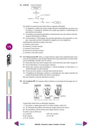 IMPRIMIR
Voltar
GABARITO
Avançar
15
BIOLOGIA - Respiração, sangue, circulação e excreção
56. UFR-RJ
Em relação ao esquema acima foram feitas as seguintes afirmações:
I. As plaquetas e células dos tecidos lesados liberam tromboplastina, que junto com
íon cálcio e a vitamina K catalisam uma reação que propicia a transformação de
protrombina em trombina.
II. A trombina é uma proteína plasmática constantemente ativa que catalisa a transfor-
mação do fibrinogênio em fibrina.
III. A protrombina e o fibrinogênio são proteínas plasmáticas ativas presentes no san-
gue, o que pode acarretar a formação de coágulos nos vasos sangüíneos.
Analisando tais afirmativas, pode-se dizer que:
a) somente I está correta;
b) somente I e II estão corretas;
c) somente II está correta;
d) somente II e III estão corretas;
e) somente I e III estão corretas.
57. U.E. Ponta Grossa-PR Sobre o coração humano, órgão muito maltratado pelo corre-
corre da vida moderna e cujas doenças figuram entre as que apresentam os maiores índi-
ces de mortalidade, assinale o que for correto.
01. Possui dois átrios, por onde o sangue entra, e dois ventrículos, por onde o sangue sai.
02. No seu lado direito, só circula sangue venenoso.
04. Possui duas válvulas atrioventriculares: a válvula tricúspide, no lado direito, e a
válvula bicúspide, no lado esquerdo.
08. O início do ciclo cardíaco é marcado pela sístole dos átrios.
16. A freqüência de batimentos cardíacos é controlada por uma região específica do
coração denominada nódulo sino-atrial ou marcapasso.
Dê como resposta a soma das alternativas corretas.
58. U.E. Londrina-PR Os esquemas abaixo referem-se à circulação de três grupos de ver-
tebrados.
A partir deles foram feitas as afirmações seguintes:
I. Nos peixes, o sangue passa uma só vez pelo coração a cada ciclo.
II. No ventrículo dos anfíbios, há mistura de sangue arterial com venoso.
III. Nos mamíferos, não há mistura entre sangue arterial e venoso.
É correto o que se afirma em:
a) I, somente d) II e III, somente
b) III, somente e) I, II e III
c) I e II, somente
LOPES, Sônia. Bio 2. São Paulo, Saraiva, 1995. p. 310
 