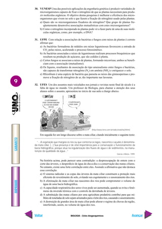 BIOLOGIA - Ciclos biogoequímicos
IMPRIMIR
Voltar
GABARITO
Avançar
9
30. VUNESP Uma das possíveis aplicações da engenharia genética é produzir variedades de
microorganismos capazes de fixar o nitrogênio de que as plantas necessitam para produ-
zir moléculas orgânicas. O objetivo destas pesquisas é melhorar a eficiência dos micro-
organismos que vivem no solo e que fazem a fixação do nitrogênio usado pelas plantas.
a) Quais são os microorganismos fixadores de nitrogênio? Que grupo de plantas fre-
qüentemente desenvolve associações mutualísticas com estes microorganismos?
b) Como o nitrogênio incorporado às plantas pode vir a fazer parte de uma de suas molé-
culas orgânicas, como, por exemplo, o DNA?
31. UFPE Com relação a associações de bactérias e fungos com raízes de plantas é correto
afirmar que:
a) As bactérias formadoras de nódulos em raízes leguminosas favorecem a entrada de
CO2
pelas raízes, acelerando o processo fotossintético.
b) As bactérias associadas a raízes de leguminosas realizam processos bioquímicos que
resultam na produção de açúcares, que são cedidos à planta.
c) Certos fungos se associam a raízes de plantas, formando micorrizas; ambos se benefi-
ciam com a associação (mutualismo).
d) Os líquens, resultantes da associação do tipo amensalismo entre fungos e bactérias,
são capazes de transformar nitrogênio (N2
) em amônia (NH3
) e enriquecer o solo.
e) Rhizobium é uma espécie de bactéria que parasita as raízes das gimnospermas e pro-
move a fixação de nitrogênio do ar, tão importante nas lavouras.
32. UFES Um dos assuntos mais veiculados nos jornais e revistas neste final de século é a
falta de água no mundo. Um professor de Biologia, para chamar a atenção dos seus
alunos sobre o assunto, apresentou no início de sua aula a charge abaixo.
Em seguida fez um longo discurso sobre a mata ciliar, citando inicialmente o seguinte texto:
“...A vegetação que margeia os rios ou que contorna os lagos, nascentes e açudes é denomina-
da mata ciliar, (...) Sua presença é de vital importância para a conservação e funcionamento da
bacia hidrográfica, porque atua na regularização dos fluxos de água e de sedimentos, na manu-
tenção da qualidade da água...”
Garcia e Mores. 1999.
Na história acima, pode parecer uma contradição: a despreocupação de ontem com o
corte das árvores, o desperdício de água do dia-a-dia e a conservação das matas ciliares.
No entanto, existe uma forte correlação entre eles. Assinale a afirmativa que não destaca
essa correlação.
a) O sistema radicular e as copas das árvores da mata ciliar constituem a proteção mais
eficiente do revestimento do solo, evitando seu esgotamento e o assoreamento dos rios.
b) A eliminação da mata ciliar nas nascentes dos rios pode comprometer o volume de
água de uma bacia hidrográfica.
c) A capacidade respiratória dos seres vivos pode ser aumentada, quando se evita o fenô-
meno da inversão térmica com o controle da derrubada de árvores.
d) A substituição das matas ciliares por uma agricultura predatória contribui para que mi-
lhões de toneladas de solo sejam arrastados para o leito dos rios, causando o assoreamento.
e) A destruição de grandes área de mata ciliar pode alterar o regime de chuvas da região,
interferindo, assim, no volume de água dos rios.
(http://www.terra.com.br/radicci/radcha25htm)
O QUÊ!!?ÁRVORE!?
PODE CORTAR! IMAGINA
SE ISSO VAI ACABAR
UM DIA!
O QUÊ!!?ÁGUA?
PODE USAR...
 