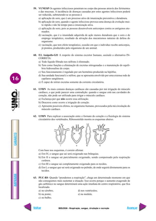 IMPRIMIR
Voltar
GABARITO
Avançar
16
BIOLOGIA - Respiração, sangue, circulação e excreção
59. VUNESP Os agentes infecciosos penetram no corpo das pessoas através dos ferimentos
e das mucosas. A incidência de doenças causadas por estes agentes infecciosos poderá
ser reduzida, submetendo-se as pessoas à
a) aplicação do soro, que é um processo ativo de imunização preventiva e duradoura.
b) aplicação do soro, quando o agente infeccioso provoca uma doença de evolução mui-
to rápida e não há tempo para a imunização ativa.
c) aplicação do soro, pois as pessoas desenvolvem anticorpos contra os antígenos ate-
nuados.
d) vacinação, que é a imunidade adquirida de ação menos duradoura que o soro e de
emprego terapêutico, resultado da ativação dos mecanismos naturais de defesa do
organismo.
e) vacinação, que tem efeito terapêutico, ocasião em que o indivíduo recebe anticorpos,
já prontos, produzidos pelo organismo de um animal.
60. F.I. Anápolis-GO A respeito do sistema excretor humano, assinale a alternativa IN-
CORRETA:
a) Todo líquido filtrado nos néfrons é eliminado.
b) Tem como funções a eliminação de excretas nitrogenadas e a manutenção do equilí-
brio hidrossalino do corpo.
c) Seu funcionamento é regulado por um hormônio produzido na hipófise.
d) Sua unidade funcional é o néfron, que se apresenta envolvido por uma extensa rede de
capilares sangüíneos.
e) É capaz de retirar excretas somente da corrente circulatória.
61. UFRN As mais comuns doenças cardíacas são causadas por má irrigação do músculo
cardíaco, o que pode parecer uma contradição: quando o sangue está nas cavidades do
coração, não pode ser utilizado para irrigar o músculo cardíaco.
a) Esclareça por que não ocorre essa utilização.
b) Descreva como ocorre a irrigação do coração.
c) Apresente possíveis efeitos, no organismo humano, provocados pela má circulação do
músculo cardíaco.
62. UFRN Para explicar a associação entre o formato do coração e a fisiologia do sistema
circulatório dos vertebrados, Ribossomildo mostra os esquemas abaixo.
Com base nos esquemas, é correto afirmar.
a) Em IV, o sangue que sai será oxigenado nas brânquias.
b) Em II o sangue sai parcialmente oxigenado, sendo compensado pela respiração
cutânea.
c) Em III o sangue sai completamente oxigenado para os tecidos.
d) Em I, o sangue que sai será oxigenado no pulmão, de onde seguirá diretamente para os
tecidos.
63. PUC-RS Quando “prendemos a respiração”, chega um determinado momento em que
não conseguimos mais sustentar a situação. Isso ocorre porque o aumento exagerado de
gás carbônico no sangue determinará uma ação imediata do centro respiratório, que fica
localizado.
a) no cérebro; d) nos ventrículos;
b) na ponte; e) na medula;
c) no bulbo;
 