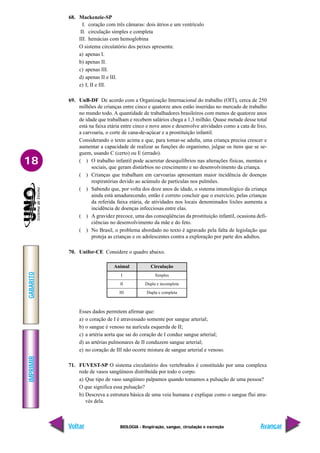 IMPRIMIR
Voltar
GABARITO
Avançar
18
BIOLOGIA - Respiração, sangue, circulação e excreção
68. Mackenzie-SP
I. coração com três câmaras: dois átrios e um ventrículo
II. circulação simples e completa
III. hemácias com hemoglobina
O sistema circulatório dos peixes apresenta:
a) apenas I.
b) apenas II.
c) apenas III.
d) apenas II e III.
e) I, II e III.
69. UnB-DF De acordo com a Organização Internacional do trabalho (OIT), cerca de 250
milhões de crianças entre cinco e quatorze anos estão inseridas no mercado de trabalho
no mundo todo. A quantidade de trabalhadores brasileiros com menos de quatorze anos
de idade que trabalham e recebem salários chega a 1,3 milhão. Quase metade desse total
está na faixa etária entre cinco e nove anos e desenvolve atividades como a cata de lixo,
a carvoaria, o corte de cana-de-açúcar e a prostituição infantil.
Considerando o texto acima e que, para tomar-se adulta, uma criança precisa crescer e
aumentar a capacidade de realizar as funções do organismo, julgue os itens que se se-
guem, usando C (certo) ou E (errado).
( ) O trabalho infantil pode acarretar desequilíbrios nas alterações físicas, mentais e
sociais, que geram distúrbios no crescimento e no desenvolvimento da criança.
( ) Crianças que trabalham em carvoarias apresentam maior incidência de doenças
respiratórias devido ao acúmulo de partículas nos pulmões.
( ) Sabendo que, por volta dos doze anos de idade, o sistema imunológico da criança
ainda está amadurecendo, então é correto concluir que o exercício, pelas crianças
da referida faixa etária, de atividades nos locais denominados lixões aumenta a
incidência de doenças infecciosas entre elas.
( ) A gravidez precoce, uma das conseqüências da prostituição infantil, ocasiona defi-
ciências no desenvolvimento da mãe e do feto.
( ) No Brasil, o problema abordado no texto é agravado pela falta de legislação que
proteja as crianças e os adolescentes contra a exploração por parte dos adultos.
70. Unifor-CE Considere o quadro abaixo.
Animal
I
II
III
Circulação
Simples
Dupla e incompleta
Dupla e completa
Esses dados permitem afirmar que:
a) o coração de I é atravessado somente por sangue arterial;
b) o sangue é venoso na aurícula esquerda de II;
c) a artéria aorta que sai do coração de I conduz sangue arterial;
d) as artérias pulmonares de II conduzem sangue arterial;
e) no coração de III não ocorre mistura de sangue arterial e venoso.
71. FUVEST-SP O sistema circulatório dos vertebrados é constituído por uma complexa
rede de vasos sangüíneos distribuída por todo o corpo.
a) Que tipo de vaso sangüíneo palpamos quando tomamos a pulsação de uma pessoa?
O que significa essa pulsação?
b) Descreva a estrutura básica de uma veia humana e explique como o sangue flui atra-
vés dela.
 