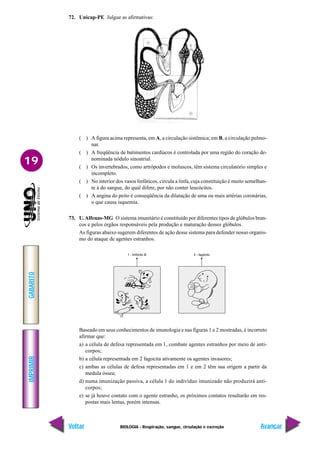 IMPRIMIR
Voltar
GABARITO
Avançar
19
BIOLOGIA - Respiração, sangue, circulação e excreção
72. Unicap-PE Julgue as afirmativas:
( ) A figura acima representa, em A, a circulação sistêmica; em B, a circulação pulmo-
nar.
( ) A freqüência de batimentos cardíacos é controlada por uma região do coração de-
nominada nódulo sinoatrial.
( ) Os invertebrados, como artrópodos e moluscos, têm sistema circulatório simples e
incompleto.
( ) No interior dos vasos linfáticos, circula a linfa, cuja constituição é muito semelhan-
te à do sangue, do qual difere, por não conter leucócitos.
( ) A angina do peito é conseqüência da dilatação de uma ou mais artérias coronárias,
o que causa isquemia.
73. U.Alfenas-MG O sistema imunitário é constituído por diferentes tipos de glóbulos bran-
cos e pelos órgãos responsáveis pela produção e maturação desses glóbulos.
As figuras abaixo sugerem diferentes de ação desse sistema para defender nosso organis-
mo do ataque de agentes estranhos.
Baseado em seus conhecimentos de imunologia e nas figuras 1 e 2 mostradas, é incorreto
afirmar que:
a) a célula de defesa representada em 1, combate agentes estranhos por meio de anti-
corpos;
b) a célula representada em 2 fagocita ativamente os agentes invasores;
c) ambas as células de defesa representadas em 1 e em 2 têm sua origem a partir da
medula óssea;
d) numa imunização passiva, a célula 1 do indivíduo imunizado não produzirá anti-
corpos;
e) se já houve contato com o agente estranho, os próximos contatos resultarão em res-
postas mais lentas, porém intensas.
 