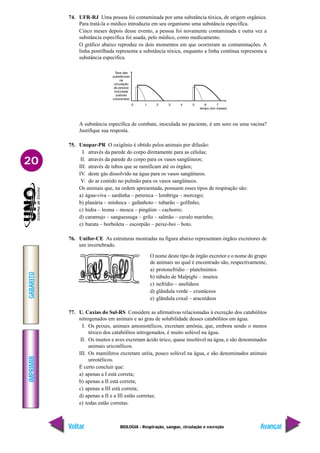 IMPRIMIR
Voltar
GABARITO
Avançar
20
BIOLOGIA - Respiração, sangue, circulação e excreção
74. UFR-RJ Uma pessoa foi contaminada por uma substância tóxica, de origem orgânica.
Para tratá-la o médico introduziu em seu organismo uma substância específica.
Cinco meses depois desse evento, a pessoa foi novamente contaminada e outra vez a
substância específica foi usada, pelo médico, como medicamento.
O gráfico abaixo reproduz os dois momentos em que ocorreram as contaminações. A
linha pontilhada representa a substância tóxica, enquanto a linha contínua representa a
substância específica.
A substância específica de combate, inoculada no paciente, é um soro ou uma vacina?
Justifique sua resposta.
75. Unopar-PR O oxigênio é obtido pelos animais por difusão:
I. através da parede do corpo diretamente para as células;
II. através da parede do corpo para os vasos sangüíneos;
III. através de tubos que se ramificam até os órgãos;
IV. deste gás dissolvido na água para os vasos sangüíneos.
V. do ar contido no pulmão para os vasos sangüíneos.
Os animais que, na ordem apresentada, possuem esses tipos de respiração são:
a) água-viva – sardinha – perereca – lombriga – morcego;
b) planária – minhoca – gafanhoto – tubarão – golfinho;
c) hidra – lesma – mosca – pingüim – cachorro;
d) caramujo – sanguessuga – grilo – salmão – cavalo marinho;
e) barata – borboleta – escorpião – peixe-boi – boto.
76. Unifor-CE As estruturas mostradas na figura abaixo representam órgãos excretores de
um invertebrado.
77. U. Caxias do Sul-RS Considere as afirmativas relacionadas à excreção dos catabólitos
nitrogenados em animais e ao grau de solubilidade desses catabólitos em água.
I. Os peixes, animais amoniotélicos, excretam amônia, que, embora sendo o menos
tóxico dos catabólitos nitrogenados, é muito solúvel na água.
II. Os insetos e aves excretam ácido úrico, quase insolúvel na água, e são denominados
animais uricotélicos.
III. Os mamíferos excretam uréia, pouco solúvel na água, e são denominados animais
ureotélicos.
É certo concluir que:
a) apenas a I está correta;
b) apenas a II está correta;
c) apenas a III está correta;
d) apenas a II e a III estão corretas;
e) todas estão corretas.
O nome deste tipo de órgão excretor e o nome do grupo
de animais no qual é encontrado são, respectivamente,
a) protonefrídio – platelmintos
b) túbulo de Malpighi – insetos
c) nefrídio – anelídeos
d) glândula verde – crustáceos
e) glândula coxal – aracnídeos
 