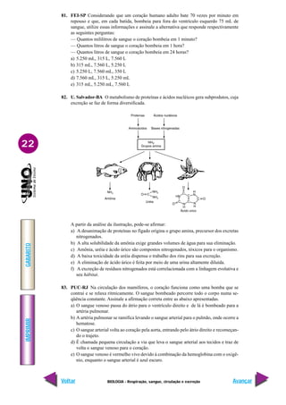 IMPRIMIR
Voltar
GABARITO
Avançar
22
BIOLOGIA - Respiração, sangue, circulação e excreção
81. FEI-SP Considerando que um coração humano adulto bate 70 vezes por minuto em
repouso e que, em cada batida, bombeia para fora do ventrículo esquerdo 75 mL de
sangue, utilize essas informações e assinale a alternativa que responde respectivamente
as seguintes perguntas:
— Quantos mililitros de sangue o coração bombeia em 1 minuto?
— Quantos litros de sangue o coração bombeia em 1 hora?
— Quantos litros de sangue o coração bombeia em 24 horas?
a) 5.250 mL, 315 L, 7.560 L
b) 315 mL, 7.560 L, 5.250 L
c) 5.250 L, 7.560 mL, 350 L
d) 7.560 mL, 315 L, 5.250 mL
e) 315 mL, 5.250 mL, 7.560 L
82. U. Salvador-BA O metabolismo de proteínas e ácidos nucléicos gera subprodutos, cuja
excreção se faz de forma diversificada.
A partir da análise da ilustração, pode-se afirmar:
a) A desanimação de proteínas no fígado origina o grupo amina, precursor dos excretas
nitrogenados.
b) A alta solubilidade da amônia exige grandes volumes de água para sua eliminação.
c) Amônia, uréia e ácido úrico são compostos nitrogenados, tóxicos para o organismo.
d) A baixa toxicidade da uréia dispensa o trabalho dos rins para sua excreção.
e) A eliminação de ácido úrico é feita por meio de uma urina altamente diluída.
f) A excreção de resíduos nitrogenados está correlacionada com a linhagem evolutiva e
seu hábitat.
83. PUC-RJ Na circulação dos mamíferos, o coração funciona como uma bomba que se
contrai e se relaxa ritmicamente. O sangue bombeado percorre todo o corpo numa se-
qüência constante. Assinale a afirmação correta entre as abaixo apresentadas.
a) O sangue venoso passa do átrio para o ventrículo direito e de lá é bombeado para a
artéria pulmonar.
b) A artéria pulmonar se ramifica levando o sangue arterial para o pulmão, onde ocorre a
hematose.
c) O sangue arterial volta ao coração pela aorta, entrando pelo átrio direito e recomeçan-
do o trajeto.
d) É chamada pequena circulação a via que leva o sangue arterial aos tecidos e traz de
volta o sangue venoso para o coração.
e) O sangue venoso é vermelho vivo devido à combinação da hemoglobina com o oxigê-
nio, enquanto o sangue arterial é azul escuro.
 