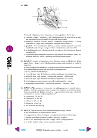 IMPRIMIR
Voltar
GABARITO
Avançar
23
BIOLOGIA - Respiração, sangue, circulação e excreção
84. UFES
Analisando a figura do sistema circulatório do homem, podemos afirmar que:
a) cada ciclo cardíaco é iniciado em I pela geração espontânea de um potencial de ação,
que se propaga diretamente para II, promovendo sua contração;
b) o fato de a sístole em II ocorrer primeiro é importante, pois possibilita a IV maior
enchimento de sangue antes de bombeá-lo para a circulação sistêmica;
c) quando II e IV se encontram em diástole, as artérias relaxam, mantendo assim uma
pressão adequada para que o sangue continue circulando até a próxima sístole;
d) ao final da sístole, após o fechamento de V, a pressão em VI cai lentamente durante
toda a diástole;
e) a estimulação parassimpática é responsável pelo aumento das contrações em III, au-
mentando também o volume e a pressão de bombeamento do sangue.
85. Univali-SC Arnaldo, turista carioca, veio a Blumenau brincar na Oktoberfest. Bebeu
alguns chopes e dançou a noite toda. Entre uma música e outra, Arnaldo ia ao banheiro,
para urinar.
A ingestão de bebida alcoólica inibe a liberação do hormônio responsável pelo aumento
da permeabilidade das membranas das células dos túbulos renais.
Com isso, é diminuída a reabsorção:
a) passiva de água, o que diminui a concentração sangüínea e concentra a urina;
b) passiva de água, o que aumenta a concentração sangüínea e dilui a urina;
c) passiva de água, o que diminui a concentração sangüínea e dilui a urina;
d) ativa de água, o que aumenta a concentração sangüínea e dilui a urina;
e) ativa de água, o que diminui a concentração sangüínea e concentra a urina.
86. FUVEST-SP Em uma pessoa jovem e com boa saúde, quando ocorre a sístole (contra-
ção) dos ventrículos, as grandes artérias (1) e a pressão sangüínea em seu interior atinge,
em média, cerca de (2). Qual das alternativas a seguir contém os termos que substituem
corretamente os números 1 e 2 entre parênteses?
a) contraem-se; 120 mm Hg
b) contraem-se; 80 mm Hg
c) relaxam-se; 120 mm Hg
d) relaxam-se; 80 mm Hg
e) não se alteram; 120 mm Hg
87. VUNESP Pode-se dizer que a circulação sangüínea é completa, quando
a) não ocorre mistura de sangue venoso e arterial.
b) o sangue, numa volta completa pelo corpo, passa uma única vez pelo coração.
c) o sangue passa duas vezes pelo coração, a cada volta completa.
d) não há uma perfeita separação entre o sangue venoso e o sangue arterial.
e) os tecidos recebem sangue arterial ricamente oxigenado.
 