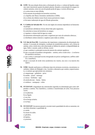 IMPRIMIR
Voltar
GABARITO
Avançar
24
BIOLOGIA - Respiração, sangue, circulação e excreção
88. UFPE Há uma relação direta entre a eliminação de urina e o volume de líquidos corpo-
rais, tanto intersticiais quanto do próprio plasma. Quando a concentração do sangue cir-
culante aumenta, como em caso de grande perda de água, é correto afirmar que:
a) a urina torna-se mais diluída;
b) há aumento da produção do hormônio secretina;
c) a hipófise não libera o hormônio antidiurético (ADH);
d) as células dos túbulos renais ficam menos permeáveis à água;
e) há maior reabsorção de água do filtrado glomerular.
89. U. Católica de Salvador-BA Os rins são órgãos de extrema importância na homeosta-
sia porque:
a) neutralizam substâncias tóxicas absorvidas pelo organismo;
b) controlam as taxas de hormônios no sangue;
c) regulam o volume total de água no corpo;
d) transmitem informações para todo o organismo por meio de estímulos elétricos;
e) distribuem solutos minerais e orgânicos para todas as células.
90. U.F. Juiz de Fora-MG As proteínas são importantes componentes da alimentação dos
animais. A excreção do nitrogênio, resultante do metabolismo protéico, sob a forma de
amônia, uréia e ácido úrico está relacionada ao hábitat do animal e à disponibilidade de
água. Sobre o assunto, pode-se afirmar, exceto:
a) que a amônia é a principal excreta da maioria dos animais aquáticos;
b) que a excreção de produtos nitrogenados – amônia, uréia e ácido úrico – é exclusiva
de mamíferos terrestres;
c) que a uréia é a principal excreta nitrogenada em peixes cartilaginosos, anfíbios adul-
tos e mamíferos;
d) que a excreção do ácido úrico predomina nos insetos, nas aves e na maioria dos
répteis.
91. UFRS Quando analisamos os diferentes tipos de estruturas excretoras, encontramos os
nefrídios, túbulos de Malpighi e rins. Assinale a alternativa que contém, respectivamen-
te, os animais que apresentam tais estruturas.
a) sanguessuga – gafanhoto – peixe
b) aranha – jacaré – tartaruga
c) mosca – borboleta – sapo
d) estrela-do-mar – barata – baleia
e) minhoca – caranguejo – cobra
92. FUVEST-SP A degradação dos aminoácidos ingeridos na alimentação gera como sub-
produto a amônia. Nos mamíferos, a amônia é transformada em uréia. Esse processo
ocorre
a) no pâncreas.
b) no fígado.
c) nos rins.
d) na bexiga urinária.
e) no baço.
93. FUVEST-SP Uma pessoa passará a excretar maior quantidade de uréia se aumentar, em
sua dieta alimentar, a quantidade de
a) amido.
b) cloreto de sódio.
c) glicídios.
d) lipídios.
e) proteínas.
 