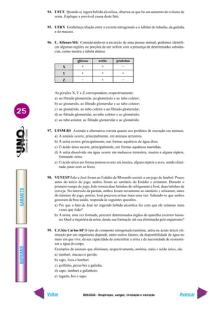 IMPRIMIR
Voltar
GABARITO
Avançar
25
BIOLOGIA - Respiração, sangue, circulação e excreção
−
+
−
+
+
−
X
Y
Z
glicose uréia
+
+
+
proteína
94. UFCE Quando se ingere bebida alcoólica, observa-se que há um aumento do volume de
urina. Explique a provável causa deste fato.
95. UFRN Estabeleça relação entre o excreta nitrogenado e o hábitat do tubarão, da galinha
e do macaco.
96. U. Alfenas-MG Considerando-se a excreção de uma pessoa normal, podemos identifi-
car algumas regiões ou porções de um néfron com a presença de determinadas substân-
cias, como mostra a tabela abaixo.
As porções X, Y e Z correspondem, respectivamente:
a) ao filtrado glomerular, ao glomérulo e ao tubo coletor;
b) ao glomérulo, ao filtrado glomerular e ao tubo coletor;
c) ao glomérulo, ao tubo coletor e ao filtrado glomerular;
d) ao filtrado glomerular, ao tubo coletor e ao glomérulo;
e) ao tubo coletor, ao filtrado glomerular e ao glomérulo.
97. UFSM-RS Assinale a alternativa correta quanto aos produtos de excreção em animais.
a) A amônia ocorre, principalmente, em animais terrestres.
b) A uréia ocorre, principalmente, nas formas aquáticas de água doce.
c) O ácido úrico ocorre, principalmente, em formas aquáticas marinhas.
d) A uréia dissolvida em água ocorre em moluscos terrestres, insetos e alguns répteis,
formando urina.
e) O ácido úrico em forma pastosa ocorre em insetos, alguns répteis e aves, sendo elimi-
nado junto com as fezes.
98. VUNESP João e José foram ao Estádio do Morumbi assistir a um jogo de futebol. Pouco
antes do início do jogo, ambos foram ao sanitário do Estádio e urinaram. Durante o
primeiro tempo do jogo, João tomou duas latinhas de refrigerante e José, duas latinhas de
cerveja. No intervalo da partida, ambos foram novamente ao sanitário e urinaram; antes
do término do jogo, porém, José precisou urinar mais uma vez. Sabendo-se que ambos
gozavam de boa saúde, responda às seguintes questões.
a) Por que o fato de José ter ingerido bebida alcoólica fez com que ele urinasse mais
vezes que João?
b) A urina, uma vez formada, percorre determinados órgãos do aparelho excretor huma-
no. Qual a trajetória da urina, desde sua formação até sua eliminação pelo organismo?
99. U.F.São Carlos-SP O tipo de composto nitrogenado (amônia, uréia ou ácido úrico) eli-
minado por um organismo depende, entre outros fatores, da disponibilidade de água no
meio em que vive, da sua capacidade de concentrar a urina e da necessidade de economi-
zar a água do corpo.
Exemplos de animais que eliminam, respectivamente, amônia, uréia e ácido úrico, são
a) lambari, macaco e gavião.
b) sapo, foca e lambari.
c) golfinho, peixe-boi e galinha.
d) sapo, lambari e gafanhoto.
e) lagarto, boi e sapo.
 