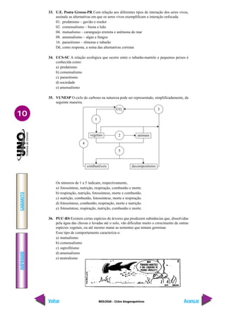 BIOLOGIA - Ciclos biogoequímicos
IMPRIMIR
Voltar
GABARITO
Avançar
10
33. U.E. Ponta Grossa-PR Com relação aos diferentes tipos de interação dos seres vivos,
assinale as alternativas em que os seres vivos exemplificam a interação enfocada.
01. predatismo – gavião e roedor
02. comensalismo – hiena e leão
04. mutualismo – caranguejo eremita e anêmona do mar
08. amensalismo – algas e fungos
16. parasitismo – rêmoras e tubarão
Dê, como resposta, a soma das alternativas corretas
34. UCS-SC A relação ecológica que ocorre entre o tubarão-martelo e pequenos peixes é
conhecida como:
a) predatismo
b) comensalismo
c) parasitismo
d) sociedade
e) amensalismo
35. VUNESP O ciclo do carbono na natureza pode ser representado, simplificadamente, da
seguinte maneira.
CO2
2
5
vegetais animais
combustíveis decompositores
3
4
1
Os números de 1 a 5 indicam, respectivamente,
a) fotossíntese, nutrição, respiração, combustão e morte.
b) respiração, nutrição, fotossíntese, morte e combustão.
c) nutrição, combustão, fotossíntese, morte e respiração.
d) fotossíntese, combustão, respiração, morte e nutrição.
e) fotossíntese, respiração, nutrição, combustão e morte.
36. PUC-RS Existem certas espécies de árvores que produzem substâncias que, dissolvidas
pela água das chuvas e levadas até o solo, vão dificultar muito o crescimento de outras
espécies vegetais, ou até mesmo matar as sementes que tentam germinar.
Esse tipo de comportamento caracteriza o:
a) mutualismo
b) comensalismo
c) saprofitismo
d) amensalismo
e) neutralismo
 