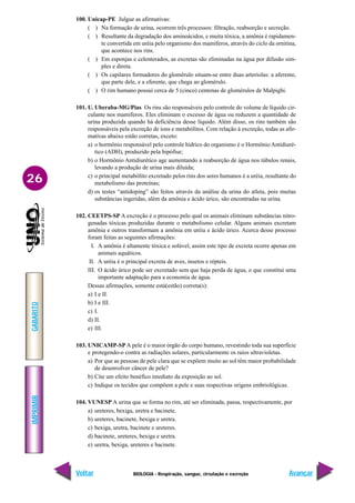 IMPRIMIR
Voltar
GABARITO
Avançar
26
BIOLOGIA - Respiração, sangue, circulação e excreção
100. Unicap-PE Julgue as afirmativas:
( ) Na formação de urina, ocorrem três processos: filtração, reabsorção e secreção.
( ) Resultante da degradação dos aminoácidos, e muita tóxica, a amônia é rapidamen-
te convertida em uréia pelo organismo dos mamíferos, através do ciclo da ornitina,
que acontece nos rins.
( ) Em esponjas e celenterados, as excretas são eliminadas na água por difusão sim-
ples e direta.
( ) Os capilares formadores do glomérulo situam-se entre duas arteríolas: a aferente,
que parte dele, e a eferente, que chega ao glomérulo.
( ) O rim humano possui cerca de 5 (cinco) centenas de glomérulos de Malpighi.
101. U. Uberaba-MG/Pias Os rins são responsáveis pelo controle do volume de líquido cir-
culante nos mamíferos. Eles eliminam o excesso de água ou reduzem a quantidade de
urina produzida quando há deficiência desse líquido. Além disso, os rins também são
responsáveis pela excreção de íons e metabólitos. Com relação à excreção, todas as afir-
mativas abaixo estão corretas, exceto:
a) o hormônio responsável pelo controle hídrico do organismo é o Hormônio Antidiuré-
tico (ADH), produzido pela hipófise;
b) o Hormônio Antidiurético age aumentando a reabsorção de água nos túbulos renais,
levando a produção de urina mais diluída;
c) o principal metabólito excretado pelos rins dos seres humanos é a uréia, resultante do
metabolismo das proteínas;
d) os testes “antidoping” são feitos através da análise da urina do atleta, pois muitas
substâncias ingeridas, além da amônia e ácido úrico, são encontradas na urina.
102. CEETPS-SP A excreção é o processo pelo qual os animais eliminam substâncias nitro-
genadas tóxicas produzidas durante o metabolismo celular. Alguns animais excretam
amônia e outros transformam a amônia em uréia e ácido úrico. Acerca desse processo
foram feitas as seguintes afirmações:
I. A amônia é altamente tóxica e solúvel, assim este tipo de excreta ocorre apenas em
animais aquáticos.
II. A uréia é o principal excreta de aves, insetos e répteis.
III. O ácido úrico pode ser excretado sem que haja perda de água, o que constitui uma
importante adaptação para a economia de água.
Dessas afirmações, somente está(estão) correta(s):
a) I e II.
b) I e III.
c) I.
d) II.
e) III.
103. UNICAMP-SP A pele é o maior órgão do corpo humano, revestindo toda sua superfície
e protegendo-o contra as radiações solares, particularmente os raios ultravioletas.
a) Por que as pessoas de pele clara que se expõem muito ao sol têm maior probabilidade
de desenvolver câncer de pele?
b) Cite um efeito benéfico imediato da exposição ao sol.
c) Indique os tecidos que compõem a pele e suas respectivas origens embriológicas.
104. VUNESP A urina que se forma no rim, até ser eliminada, passa, respectivamente, por
a) ureteres, bexiga, uretra e bacinete.
b) ureteres, bacinete, bexiga e uretra.
c) bexiga, uretra, bacinete e ureteres.
d) bacinete, ureteres, bexiga e uretra.
e) uretra, bexiga, ureteres e bacinete.
 