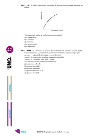 IMPRIMIR
Voltar
GABARITO
Avançar
27
BIOLOGIA - Respiração, sangue, circulação e excreção
105. UFF-RJ O gráfico representa o mecanismo de ação de um determinado hormônio no
néfron.
Verifica-se, pela análise do gráfico, que este hormônio é:
a) a vasopressina;
b) o calcitriol;
c) a tiroxina;
d) o paratormônio;
e) a aldosterona.
106. VUNESP Um laboratório de análises clínicas recebeu três amostras de urina, de três
homens diferentes. Após as análises, as amostras revelaram a seguinte composição:
Amostra I – uréia, ácido úrico, água e cloreto de sódio.
Amostra II – ácido úrico, proteínas, água e cloreto de sódio.
Amostra III – proteínas, uréia, água e glicose.
São indicativos de funcionamento renal normal
a) as amostras I, II e III.
b) apenas a amostra II.
c) apenas a amostra III.
d) apenas as amostras I e II.
e) apenas a amostra I.
 