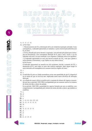 IMPRIMIR
Voltar Avançar
1
BIOLOGIA - Respiração, sangue, circulação e excreção
R E SP IR AÇ ÃO ,
SA NG UE ,
C IR C U L A Ç Ã O E
E XC R E Ç Ã O
1. E – C – C – E
2. a) No Claro:
1. Haverá aumento de CO2
e diminuição de O2
em virtude da respiração realizada. Como
consequência, o indicador apresentará cor amarela e o peixe morrerá pela deficiência de
O2
no meio.
2. O CO2
liberado pelo peixe durante a respiração, será utilizado pela planta para realiza-
ção da fotossíntesse, com conseqüente liberação do O2
para o meio. Assim, a cor do
indicador será azul e os seres manterão vivos enquanto o ambiente estiver em equilíbrio.
3. O indicador apresentará cor azul, pois haverá acúmulo de CO2
, visto que a planta o
utiliza durante a fotossíntese, o que implica na sua sobrevivência.
b) No Escuro:
O Indicador apresentará cor amarela nos três recipientes, devido o aumento de CO2
e
diminuição de O2
, pois todos os seres irão realizar respiração. Após algum tempo os
seres morrerão em conseqüência do consumo total do oxigênio do meio.
3. c
4. e
5. O indivíduo B, pois na cidade montanhosa existe uma quantidade de gás O2
disponível
no ar menor do que ao nível do mar; implicando numa maior eficiência de utilização
deste gás.
6. a) a relação de causa e efeito se justifica pois o aumento do número de cigarros consumi-
dos por ano no período 1920/1960 é acompanhado por um aumento sensível no número
de mortes devidas a câncer de pulmão.
b) no período 1960/1980 a quantidade de cigarros fumados por ano se estabiliza; esse
comportamento é acompanhado pelo número de mortes devidas a câncer, que também se
estabiliza.
7. a
8. d
9. b
10. a
11. 1 + 4 + 8 + 16 + 32 = 61
12. V – V – F – F – V – F
13. D
14. e
15. V – F – V – F – V
16. d
17. d
18. a
19. E – C – E – C
B IO L O GIA
G
A
B
A
R
IT
O
 
