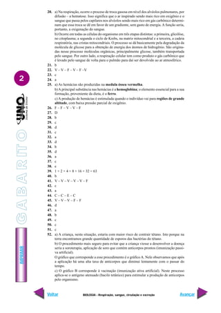 IMPRIMIR
Voltar Avançar
2
BIOLOGIA - Respiração, sangue, circulação e excreção
20. a) Na respiração, ocorre o proceso de troca gasosa em nível dos alvéolos pulmonares, por
difusão – a hematose. Isso significa que o ar inspirado sendo mais rico em oxigênio e o
sangue que passa pelos capilares nos alvéolos sendo mais rico em gás carbônico determi-
nam que essa troca se dê em favor de um gradiente, sem gasto de energia.A função seria,
portanto, a oxigenação do sangue.
b) Ocorre em todas as células do organismo em três etapas distintas: a primeira, glicólise,
no citoplasma; a segunda o ciclo de Krebs, na matriz mitocondrial e a terceira, a cadeia
respiratória, nas cristas mitocondriais. O processo se dá basicamente pela degradação da
molécula de glicose para a obtenção de energia dos átomos de hidrogênio. São origina-
das nesse processo moléculas orgânicas, principalmente glicose, também transportada
pelo sangue. Por outro lado, a respiração celular tem como produto o gás carbônico que
é levado pelo sangue de volta para o pulmão para daí ser devolvido ao ar atmosférico.
21. b
22. V – V – F – V – F –V
23. c
24. a
25. a) As hemácias são produzidas na medula óssea vermelha.
b)A principal substância nas hemácias é a hemoglobina; o elemento essencial para a sua
formação, proveniente da dieta, é o ferro.
c) A produção de hemácias é estimulada quando o indivíduo vai para regiões de grande
altitude, com baixa pressão parcial de oxigênio.
26. F – F – V – V – F
27. D
28. b
29. c
30. d
31. c
32. a
33. d
34. b
35. d
36. a
37. c
38. e
39. 1 + 2 + 4 + 8 + 16 + 32 = 63
40. b
41. V – V – V – V – V – F
42. c
43. a
44. C – C – E – C
45. V – V – V – F – F
46. d
47. a
48. b
49. c
50. c
51. c
52. a) A criança, nesta situação, estaria com maior risco de contrair tétano. Isto porque na
terra encontramos grande quantidade de esporos das bactérias do tétano.
b) O procedimento mais seguro para evitar que a criança viesse a desenvolver a doença
seria a soroterapia, aplicação de soro que contém anticorpos prontos (imunização passi-
va artificial).
O gráfico que corresponde a esse procedimento é o gráficoA. Nele observamos que após
a aplicação há uma alta taxa de anticorpos que diminui lentamente com o passar do
tempo.
c) O gráfico B corresponde à vacinação (imunização ativa artificial). Neste processo
aplica-se o antígeno atenuado (bacilo tetânico) para estimular a produção de anticorpos
pelo organismo.
G
A
B
A
R
IT
O
 