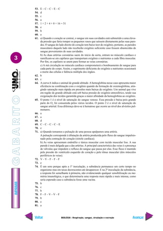 IMPRIMIR
Voltar Avançar
3
BIOLOGIA - Respiração, sangue, circulação e excreção
53. E – C – C – E – C
54. d
55. c
56. a
57. 1 + 2 + 4 + 8 + 16 = 31
58. e
59. b
60. a
61. a) Quando o coração se contrai, o sangue em suas cavidades está submetido a uma eleva-
da pressão que faria romper os pequenos vasos que saíssem diretamente pelas suas pare-
des. O sangue do lado direito do coração tem baixo teor de oxigênio, portanto, as paredes
musculares daquele lado não receberão oxigênio suficiente caso fossem abastecidas de
sangue provenientes de suas cavidades.
b) As duas artérias coronárias saem do início da aorta, entram no músculo cardíaco e
ramificam-se em capilares que transportam oxigênio e nutrientes a cada fibra muscular.
Por fim, os capilares se unem para formar as veias coronárias.
c) A má circulação no músculo cardíaco comprometerá o bombeamento de sangue para
cada parte do corpo. Assim, o suprimento deficiente de oxigênio e nutrientes ocasionará
a morte das células e falência múltipla dos órgãos.
62. b
63. c
64. A curvaA indica o animal de grande altitude.A hemoglobina nesse caso apresenta maior
eficiência na combinação com o oxigênio quando da formação de oxiemoglobina, atin-
gindo saturação mais rápida em pressões mais baixas de oxigênio. Um animal que vive
em região de grande altitude está sob baixa pressão de oxigênio atmosférico, tendo sua
oxigenação dos tecidos garantida graças a maior afinidade da hemoglobina ao oxigênio.
65. O ponto 1 é o nível de saturação do sangue venoso. Essa pressão é baixa pois grande
parte do O2
foi consumida pelos vários tecidos. O ponto 2 é o nível de saturação do
sangue arterial. Essa diferença deve-se à hematose que ocorre ao nível dos alvéolos pul-
monares.
66. a
67. a
68. d
69. C – C – C – C – E
70. e
71. a) Quando tomamos a pulsação de uma pessoa apalpamos uma artéria.
A pulsação corresponde à dilatação da artéria produzida pelo fluxo do sangue impulsio-
nado pela contração do coração (sístole cardíaca).
b) As veias apresentam endotélio e túnica muscular com tecido muscular liso. A sua
parede é mais delgada que a das artérias. A principal característica das veias é a presença
de válvulas que impedem o refluxo do sangue que passa por elas. Esse fluxo é mantido
pela pressão do ventrículo esquerdo do coração e pelo tônus muscular (dos músculos
periféricos às veias).
72. V – V – F – F – F
73. e
74. É um soro porque após a 1ª inoculação, a substância permanece um certo tempo no
organismo mas em taxas decrescentes até desaparecer. E na 2ª inoculação da substância,
a resposta foi semelhante à primeira, não evidenciando qualquer sensibilização ou me-
mória imunológica, o que determinaria uma resposta mais rápida e mais intensa, como
seria esperado caso a substância fosse uma vacina.
75. b
76. c
77. b
78. F – F – V – V – F
79. b
80. e
81. a
G
A
B
A
R
IT
O
 