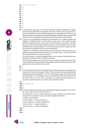 IMPRIMIR
Voltar Avançar
4
BIOLOGIA - Respiração, sangue, circulação e excreção
82. V – V – V – F – F – V
83. a
84. d
85. c
86. c
87. a
88. e
89. c
90. b
91. a
92. b
93. e
94. A reabsorção de água pelos rins está sob controle do hormônio antidiurético, também
conhecido pela sigla ADH. Esse hormônio atua sobre os túbulos renais, provocando au-
mento da reabsorção de água do filtrado glomerular. A ingestão de álcool inibe a ação
desse hormônio, que atua aumentando a permeabilidade dos túbulos para que a água seja
reabsorvida. Em conseqüência; é produzido maior volume de urina mais diluída.
95. O tipo de excreta nitrogenado eliminado está relacionado com o habitat ocupado pelo
organismo. O tubarão tende a excretar amônia, a qual, por ser muito solúvel em água
difunde-se rapidamente para o meio aquoso. Além da hamônia, os tubarões, diferente
dos peixes ósseos (que eliminam apenas amônia), excretam também uréia (como os
mamíferos), por uma razão adaptativa: a alta concentração de uréia no sangue dos tuba-
rões permite uma regulação osmótica menos dispendiosa.
A galinha tem o ácido úrico como principal excreta nitrogenado e isto corresponde a uma
grande economia de água durante o processo de excreção, já que o ácido úrico pode ser
excretado juntamente com suas fezes pastosas.
No caso do macaco, o excreta nitrogenado típico é a uréia, a qual é eliminada pela urina,
justificando o habitat terrestre do animal em questão.
Tanto no caso da galinha, como no do macaco (que são animais de habtat terrestre) existe
a necessidade de transformar produtos nitrogenados tóxicos (amônia) em excretas nitro-
genadas menos tóxicos (ácido úrico e uréia).
96. a
97. e
98. a) O álcool ingerido por José foi rapidamente absorvido pelo intestino e conduzido até o
sistema nervoso central pelo sangue. O álcool inibe a secreção do hormônio antidiurético
(vasopressina) pela neurohipófise. Com isso a reabsorção de água pelos túbulos renais
fica prejudicada e, em conseqüência, ocorre a eliminação de maior quantidade de urina.
b) A urina forma-se nos rins. Da sua formação até a eliminação pelo organismo, ela
percorre os seguintes órgãos: rins, ureteres, bexiga urinária e uretra.
99. c
100. V – F – V – F – F
101. b
102. b
103. a) Pessoas de pele clara possuem menor quantidade de melanina, portanto, menor prote-
ção contra a ação dos raios ultravioleta do sol.
b) A exposição ao sol tem efeitos benéficos como, por exemplo, a conversão da pró-
vitamina D em vitamina D, na pele, sob ação da radiação ultravioleta.
c) A pele é constituída de:
• tecido epitelial → origem ectodérmica;
• tecido conjuntivo → origem mesodérmica;
• tecido nervoso → origem ectodérmica;
• tecido muscular → origem mesodérmica.
104. d
105. e
106. e
G
A
B
A
R
IT
O
 