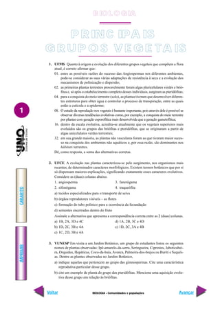 BIOLOGIA - Comunidades e populações
IMPRIMIR
Voltar
GABARITO
Avançar
1
P RINC IPA IS
G R UP O S V E G E TA IS
1. UFMS Quanto à origem e evolução dos diferentes grupos vegetais que compõem a flora
atual, é correto afirmar que:
01. entre as possíveis razões do sucesso das Angiospermas nos diferentes ambientes,
pode-se considerar as suas várias adaptações de resistência à seca e a evolução dos
mecanismos de polinização e dispersão;
02. as primeiras plantas terrestres provavelmente foram algas pluricelulares verdes e brió-
fitas e, só após o estabelecimento completo desses indivíduos, surgiram as pteridófitas;
04. para a conquista do meio terrestre (solo), as plantas tiveram que desenvolver diferen-
tes estruturas para obter água e controlar o processo de transpiração, entre as quais
estão a cutícula e a epiderme;
08. O estudo da reprodução nos vegetais é bastante importante, pois através dele é possível se
observar diversas tendências evolutivas como, por exemplo, a conquista do meio terrestre
por plantas com geração esporofítica mais desenvolvida que a geração gametofítica;
16. dentro da escala evolutiva, acredita-se atualmente que os vegetais superiores mais
evoluídos são os grupos das briófitas e pteridófitas, que se originaram a partir de
algas unicelulares verdes terrestres;
32. em sua grande maioria, as plantas não vasculares foram as que tiveram maior suces-
so na conquista dos ambientes não aquáticos e, por essa razão, são dominantes nos
hábitats terrestres.
Dê, como resposta, a soma das alternativas corretas.
2. UFCE A evolução nas plantas caracterizou-se pelo surgimento, nos organismos mais
recentes, de determinados caracteres morfológicos. Existem termos botânicos que por si
só dispensam maiores explicações, significando exatamente esses caracteres evolutivos.
Considere as (duas) colunas abaixo.
1. angiosperma 3. fanerógama
2. sifonógama 4. traqueófita
a) tecidos especializados para o transporte de seiva
b) órgãos reprodutores visíveis – as flores
c) formação do tubo polínico para a ocorrência da fecundação
d) sementes encerradas dentro do fruto
Assinale a alternativa que apresenta a correspondência correta entre as 2 (duas) colunas.
a) 1B, 2A, 3D e 4C d) 1A, 2B, 3C e 4D
b) 1D, 2C, 3B e 4A e) 1D, 2C, 3A e 4B
c) 1C, 2D, 3B e 4A
3. VUNESP Em visita a um Jardim Botânico, um grupo de estudantes listou os seguintes
nomes de plantas observadas: Ipê-amarelo-da-serra, Seringueira, Ciprestes, Jaboticabei-
ra, Orquídea, Hepáticas, Coco-da-baía, Avenca, Palmeira-dos-brejos ou Buriti e Sequói-
as. Dentre as plantas observadas no Jardim Botânico,
a) indique aquelas que pertencem ao grupo das gimnospermas. Cite uma característica
reprodutiva particular desse grupo.
b) cite um exemplo de planta do grupo das pteridófitas. Mencione uma aquisição evolu-
tiva desse grupo em relação às briófitas.
B IO L O GIA
 