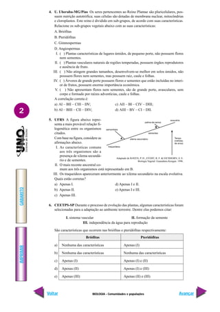 BIOLOGIA - Comunidades e populações
IMPRIMIR
Voltar
GABARITO
Avançar
2
4. U. Uberaba-MG/Pias Os seres pertencentes ao Reino Plantae são pluricelulares, pos-
suem nutrição autotrófica; suas células são dotadas de membrana nuclear, mitocôndrias
e cloroplastos. Este reino é dividido em sub-grupos, de acordo com suas características.
Relacione os sub-grupos vegetais abaixo com as suas características:
A. Briófitas
B. Pteridófitas
C. Gimnospermas
D. Angiospermas
I. ( ) Plantas características de lugares úmidos, de pequeno porte, não possuem flores
nem sementes.
II. ( ) Plantas vasculares naturais de regiões temperadas, possuem órgãos reprodutores
e ausência de fruto.
III. ( ) Não atingem grandes tamanhos, desenvolvem-se melhor em solos úmidos, não
possuem flores nem sementes, mas possuem raiz, caule e folhas.
IV. ( ) Árvores de grande porte possuem flores e sementes que estão incluídas no interi-
or de frutos, possuem enorme importância econômica.
V. ( ) Não apresentam flores nem sementes, são de grande porte, avasculares, sem
corpo e formado por raízes adventícias, caule e folhas.
A correlação correta é:
a) AI – BII – CIII – DV; c) AII – BI – CIV – DIII;
b) AI – BIII – CII – DIV; d) AIII – BV – CI – DII.
5. UFRS A figura abaixo repre-
senta a mais provável relação fi-
logenética entre os organismos
citados.
Com base na figura, considere as
afirmações abaixo.
I. As características comuns
aos três organismos são a
presença de xilema secundá-
rio e de sementes.
II. O mais recente ancestral co-
mum aos três organismos está representado em B.
III. Os traqueídeos apareceram anteriormente ao xilema secundário na escala evolutiva.
Quais estão corretas?
a) Apenas I. d) Apenas I e II.
b) Apenas II. e) Apenas I e III.
c) Apenas III.
6. CEETPS-SP Durante o processo de evolução das plantas, algumas características foram
selecionadas para a adaptação ao ambiente terrestre. Dentre elas podemos citar:
I. sistema vascular II. formação da semente
III. independência da água para reprodução
São características que ocorrem nas briófitas e pteridófitas respectivamente:
Briófitas Pteridófitas
a) Nenhuma das características Apenas (I)
b) Nenhuma das características Nenhuma das características
c) Apenas (I) Apenas (I) e (II)
d) Apenas (II) Apenas (I) e (III)
e) Apenas (III) Apenas (II) e (III)
Adaptado de RAVEN, P. H., EVERT, R. F. & EICHHORN, S. E.
Biologia Vegetal. Guanabara Koogan. 1996.
 