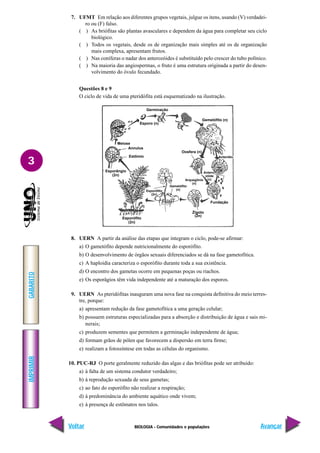 BIOLOGIA - Comunidades e populações
IMPRIMIR
Voltar
GABARITO
Avançar
3
7. UFMT Em relação aos diferentes grupos vegetais, julgue os itens, usando (V) verdadei-
ro ou (F) falso.
( ) As briófitas são plantas avasculares e dependem da água para completar seu ciclo
biológico.
( ) Todos os vegetais, desde os de organização mais simples até os de organização
mais complexa, apresentam frutos.
( ) Nas coníferas o nadar dos anterozóides é substituído pelo crescer do tubo polínico.
( ) Na maioria das angiospermas, o fruto é uma estrutura originada a partir do desen-
volvimento do óvulo fecundado.
Questões 8 e 9
O ciclo de vida de uma pteridófita está esquematizado na ilustração.
8. UERN A partir da análise das etapas que integram o ciclo, pode-se afirmar:
a) O gametófito depende nutricionalmente do esporófito.
b) O desenvolvimento de órgãos sexuais diferenciados se dá na fase gametofítica.
c) A haploidia caracteriza o esporófito durante toda a sua existência.
d) O encontro dos gametas ocorre em pequenas poças ou riachos.
e) Os esporâgios têm vida independente até a maturação dos esporos.
9. UERN As pteridófitas inauguram uma nova fase na conquista definitiva do meio terres-
tre, porque:
a) apresentam redução da fase gametofítica a uma geração celular;
b) possuem estruturas especializadas para a absorção e distribuição de água e sais mi-
nerais;
c) produzem sementes que permitem a germinação independente de água;
d) formam grãos de pólen que favorecem a dispersão em terra firme;
e) realizam a fotossíntese em todas as células do organismo.
10. PUC-RJ O porte geralmente reduzido das algas e das briófitas pode ser atribuído:
a) à falta de um sistema condutor verdadeiro;
b) à reprodução sexuada de seus gametas;
c) ao fato do esporófito não realizar a respiração;
d) à predominância do ambiente aquático onde vivem;
e) à presença de estômatos nos talos.
Meiose
Annulus
Estômio
Esporângio
(2n)
Esporófito
(2n)
Esporófito
(2n)
Gametófito
(n)
Zigoto
(2n)
Esporo (n)
Germinação
Gemetófito (n)
Oosfera (n)
Arquegônio
(n)
Fundação
Anterídio
Antero-
zóide
(n)
 
