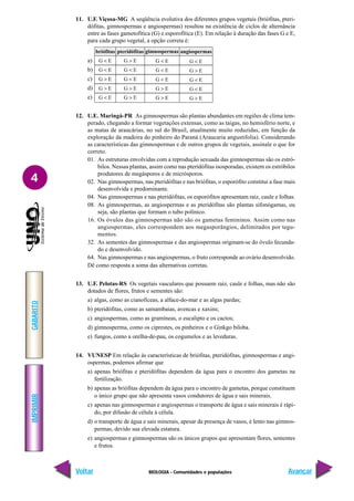 BIOLOGIA - Comunidades e populações
IMPRIMIR
Voltar
GABARITO
Avançar
4
11. U.F. Viçosa-MG A seqüência evolutiva dos diferentes grupos vegetais (briófitas, pteri-
dófitas, gimnospermas e angiospermas) resultou na existência de ciclos de alternância
entre as fases gametofítica (G) e esporofítica (E). Em relação à duração das fases G e E,
para cada grupo vegetal, a opção correta é:
a)
b)
c)
d)
e)
12. U.E. Maringá-PR As gimnospermas são plantas abundantes em regiões de clima tem-
perado, chegando a formar vegetações extensas, como as taigas, no hemisfério norte, e
as matas de araucárias, no sul do Brasil, atualmente muito reduzidas, em função da
exploração da madeira do pinheiro do Paraná (Araucaria angustifolia). Considerando
as características das gimnospermas e de outros grupos de vegetais, assinale o que for
correto.
01. As estruturas envolvidas com a reprodução sexuada das gimnospermas são os estró-
bilos. Nessas plantas, assim como nas pteridófitas isosporadas, existem os estróbilos
produtores de megásporos e de micrósporos.
02. Nas gimnospermas, nas pteridófitas e nas briófitas, o esporófito constitui a fase mais
desenvolvida e predominante.
04. Nas gimnospermas e nas pteridófitas, os esporófitos apresentam raiz, caule e folhas.
08. As gimnospermas, as angiospermas e as pteridófitas são plantas sifonógamas, ou
seja, são plantas que formam o tubo polínico.
16. Os óvulos das gimnospermas não são os gametas femininos. Assim como nas
angiospermas, eles correspondem aos megasporângios, delimitados por tegu-
mentos.
32. As sementes das gimnospermas e das angiospermas originam-se do óvulo fecunda-
do e desenvolvido.
64. Nas gimnospermas e nas angiospermas, o fruto corresponde ao ovário desenvolvido.
Dê como resposta a soma das alternativas corretas.
13. U.F. Pelotas-RS Os vegetais vasculares que possuem raiz, caule e folhas, mas não são
dotados de flores, frutos e sementes são:
a) algas, como as cianofíceas, a alface-do-mar e as algas pardas;
b) pteridófitas, como as samambaias, avencas e xaxins;
c) angiospermas, como as gramíneas, o eucalipto e os cactos;
d) gimnosperma, como os ciprestes, os pinheiros e o Ginkgo biloba.
e) fungos, como a orelha-de-pau, os cogumelos e as leveduras.
14. VUNESP Em relação às características de briófitas, pteridófitas, gimnospermas e angi-
ospermas, podemos afirmar que
a) apenas briófitas e pteridófitas dependem da água para o encontro dos gametas na
fertilização.
b) apenas as briófitas dependem da água para o encontro de gametas, porque constituem
o único grupo que não apresenta vasos condutores de água e sais minerais.
c) apenas nas gimnospermas e angiospermas o transporte de água e sais minerais é rápi-
do, por difusão de célula à célula.
d) o transporte de água e sais minerais, apesar da presença de vasos, é lento nas gimnos-
permas, devido sua elevada estatura.
e) angiospermas e gimnospermas são os únicos grupos que apresentam flores, sementes
e frutos.
G < E
G < E
G < E
G > E
G > E
G > E
G < E
G < E
G > E
G > E
G < E
G < E
G > E
G > E
G < E
briófitas pteridófitas gimnospermas
G < E
G > E
G < E
G < E
G > E
angiospermas
 