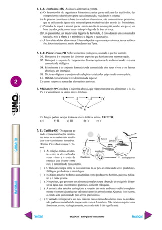 BIOLOGIA - Energia no ecossistema
IMPRIMIR
Voltar
GABARITO
Avançar
2
4. U.F. Uberlândia-MG Assinale a alternativa correta.
a) Os heterótrofos são organismos fotossintetizantes que se utilizam dos autótrofos, de-
compositores e detritívoros para sua alimentação, reciclando o sistema.
b) As plantas constituem a base das cadeias alimentares, são consumidores primários,
que se utilizam de água e sais minerais para produzir tecidos através da fotossíntese.
c) Predador de topo é o animal que se instala no alto de uma região, sendo, em geral, um
bom caçador, pois possui uma visão privilegiada da área de caça.
d) Um passarinho, ao predar uma lagarta de borboleta, é considerado um consumidor
terciário, pois a planta é o primário e a lagarta o secundário.
e) A base das cadeias alimentares é formada pelos organismos produtores, seres autótro-
fos, fotossintetizantes, muito abundantes na Terra.
5. U.E. Ponta Grossa-PR Sobre conceitos ecológicos, assinale o que for correto.
01. Biocenose é o conjunto das diversas espécies que habitam uma mesma região.
02. Biótopo é o conjunto de componentes físicos e químicos do ambiente onde vive uma
comunidade biológica.
04. Ecossistema é o conjunto formado pela comunidade dos seres vivos e os fatores
abióticos, em interação.
08. Nicho ecológico é o conjunto de relações e atividades próprias de uma espécie.
16. Hábitat é o local onde vive determinada espécie.
Dê como resposta a soma das alternativas corretas.
6. Mackenzie-SP Considere o esquema abaixo, que representa uma teia alimentar. I, II, III,
IV e V constituem os vários níveis tróficos.
Os fungos podem ocupar todos os níveis tróficos acima, EXCETO:
a) I b) II c) III d) IV e) V
7. U. Católica-GO O esquema ao
lado representa relações existen-
tes entre os ecossistemas aquáti-
cos e os ecossistemas terrestres.
Utilize V (verdadeiro) ou F (fal-
so).
( ) As relações mútuas existen-
tes entre os diversificados
seres vivos e a troca de
energia que ocorre entre
eles, é denominado ecossistema.
( ) O fluxo de energia entre os ecossistemas dá-se pela existência de seres produtores,
fitófagos, predadores e necrófagos.
( ) Na figura anterior podemos caracterizar como predadores: homem, gaivota, pelica-
no e o peixe grande.
( ) Nos peixes, que possuem um sistema complexo para obtenção de oxigênio disper-
so na água, não encontramos pulmões, somente brânquias.
( ) A maioria dos estudos ecológicos a respeito do meio ambiente exclui completa-
mente o homem das relações existentes entre os ecossistemas. Quando isso ocorre,
o estudo está caminhando para erros gravíssimos.
( ) O cerrado corresponde a um dos maiores ecossistemas brasileiros mas, na verdade,
não podemos considerá-lo importante como aAmazônia. Não existem aqui árvores
frondosas, assim, ecologicamente, o cerrado não é tão significante.
energia
fitoplâncton
zooplâncton
homem
pelicano
gaivota
peixe
grande
peixes pequenos
I II III IV
V
 