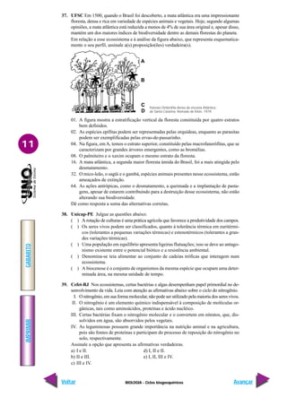 BIOLOGIA - Ciclos biogoequímicos
IMPRIMIR
Voltar
GABARITO
Avançar
11
37. UFSC Em 1500, quando o Brasil foi descoberto, a mata atlântica era uma impressionante
floresta, densa e rica em variedade de espécies animais e vegetais. Hoje, segundo algumas
opiniões, a mata atlântica está reduzida a menos de 4% de sua área original e, apesar disso,
mantém um dos maiores índices de biodiversidade dentre as demais florestas do planeta.
Em relação a esse ecossistema e à análise da figura abaixo, que representa esquematica-
mente o seu perfil, assinale a(s) proposição(ões) verdadeira(s).
01. A figura mostra a estratificação vertical da floresta constituída por quatro estratos
bem definidos.
02. As espécies epífitas podem ser representadas pelas orquídeas, enquanto as parasitas
podem ser exemplificadas pelas ervas-de-passarinho.
04. Na figura, emA, temos o estrato superior, constituído pelas macrofanerófitas, que se
caracterizam por grandes árvores emergentes, como as bromélias.
08. O palmiteiro e o xaxim ocupam o mesmo estrato da floresta.
16. A mata atlântica, a segunda maior floresta úmida do Brasil, foi a mais atingida pelo
desmatamento.
32. O mico-leão, o sagüi e o gambá, espécies animais presentes nesse ecossistema, estão
ameaçados de extinção.
64. As ações antrópicas, como o desmatamento, a queimada e a implantação de pasta-
gens, apesar de estarem contribuindo para a destruição desse ecossistema, não estão
alterando sua biodiversidade.
Dê como resposta a soma das alternativas corretas.
38. Unicap-PE Julgue as questões abaixo:
( ) A rotação de culturas é uma prática agrícola que favorece a produtividade dos campos.
( ) Os seres vivos podem ser classificados, quanto à tolerância térmica em euritérmi-
cos (tolerantes a pequenas variações térmicas) e estenotérmicos (tolerantes a gran-
des variações térmicas).
( ) Uma população em equilíbrio apresenta ligeiras flutuações; isso se deve ao antago-
nismo existente entre o potencial biótico e a resistência ambiental.
( ) Denomina-se teia alimentar ao conjunto de cadeias tróficas que interagem num
ecossistema.
( ) A biocenose é o conjunto de organismos da mesma espécie que ocupam uma deter-
minada área, na mesma unidade de tempo.
39. Cefet-RJ Nos ecossistemas, certas bactérias e algas desempenham papel primordial no de-
senvolvimento da vida. Leia com atenção as afirmativas abaixo sobre o ciclo do nitrogênio.
I. O nitrogênio, em sua forma molecular, não pode ser utilizado pela maioria dos seres vivos.
II. O nitrogênio é um elemento químico indispensável à composição de moléculas or-
gânicas, tais como aminoácidos, proteínas e ácido nucléico.
III. Certas bactérias fixam o nitrogênio molecular e o convertem em nitratos, que, dis-
solvidos em água, são absorvidos pelos vegetais.
IV. As leguminosas possuem grande importância na nutrição animal e na agricultura,
pois são fontes de proteínas e participam do processo de reposição do nitrogênio no
solo, respectivamente.
Assinale a opção que apresenta as afirmativas verdadeiras.
a) I e II. d) I, II e II.
b) II e III. e) I, II, III e IV.
c) III e IV.
Floresta Ombrófila densa da encosta Atlântica
de Santa Catarina. Retirado de Klein, 1979.
 