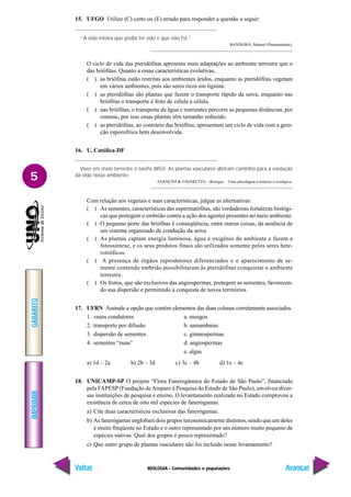 BIOLOGIA - Comunidades e populações
IMPRIMIR
Voltar
GABARITO
Avançar
5
15. UFGO Utilize (C) certo ou (E) errado para responder a questão a seguir:
“A vida inteira que podia ter sido e que não foi.”
BANDEIRA, Manoel (Pneumotórax).
O ciclo de vida das pteridófitas apresenta mais adaptações ao ambiente terrestre que o
das briófitas. Quanto a essas características evolutivas,
( ) as briófitas estão restritas aos ambientes áridos, enquanto as pteridófitas vegetam
em vários ambientes, pois são seres ricos em lignina.
( ) as pteridófitas são plantas que fazem o transporte rápido da seiva, enquanto nas
briófitas o transporte é feito de célula a célula.
( ) nas briófitas, o transporte de água e nutrientes percorre as pequenas distâncias, por
osmose, por isso essas plantas têm tamanho reduzido.
( ) as pteridófitas, ao contrário das briófitas, apresentam um ciclo de vida com a gera-
ção esporofítica bem desenvolvida.
16. U. Católica-DF
Viver em meio terrestre é tarefa difícil. As plantas vasculares abriram caminho para a evolução
da vida nesse ambiente.
AVANCINI & FAVARETTO – Biologia – Uma abordagem evolutiva e ecológica.
Com relação aos vegetais e suas características, julgue as alternativas:
( ) As sementes, características das espermatófitas, são verdadeiras fortalezas biológi-
cas que protegem o embrião contra a ação dos agentes presentes no meio ambiente.
( ) O pequeno porte das briófitas é conseqüência, entre outras coisas, da ausência de
um sistema organizado de condução da seiva.
( ) As plantas captam energia luminosa, água e oxigênio do ambiente e fazem a
fotossíntese, e os seus produtos finais são utilizados somente pelos seres hete-
rotróficos.
( ) A presença de órgãos reprodutores diferenciados e o aparecimento de se-
mente contendo embrião possibilitaram às pteridófitas conquistar o ambiente
terrestre.
( ) Os frutos, que são exclusivos das angiospermas, protegem as sementes, favorecen-
do sua dispersão e permitindo a conquista de novos territórios.
17. UFRN Assinale a opção que contém elementos das duas colunas corretamente associados.
1. vasos condutores a. musgos
2. transporte por difusão b. samambaias
3. dispersão de sementes c. gimnospermas
4. sementes “nuas” d. angiospermas
e. algas
a) 1d – 2a b) 2b – 3d c) 3c – 4b d) 1e – 4c
18. UNICAMP-SP O projeto “Flora Fanerogâmica do Estado de São Paulo”, financiado
pela FAPESP (Fundação deAmparo à Pesquisa do Estado de São Paulo), envolveu diver-
sas instituições de pesquisa e ensino. O levantamento realizado no Estado comprovou a
existência de cerca de oito mil espécies de fanerógamas.
a) Cite duas características exclusivas das fanerógamas.
b) As fanerógamas englobam dois grupos taxonomicamente distintos, sendo que um deles
é muito freqüente no Estado e o outro representado por um número muito pequeno de
espécies nativas. Qual dos grupos é pouco representado?
c) Que outro grupo de plantas vasculares não foi incluído nesse levantamento?
 