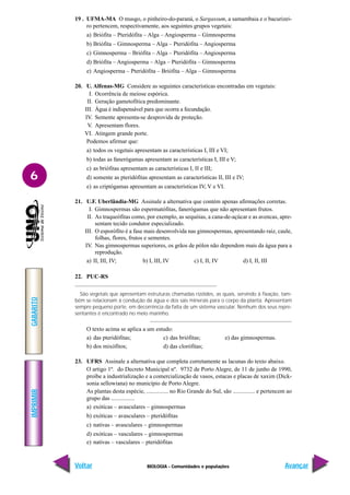 BIOLOGIA - Comunidades e populações
IMPRIMIR
Voltar
GABARITO
Avançar
6
19 . UFMA-MA O musgo, o pinheiro-do-paraná, o Sargassum, a samambaia e o bacurizei-
ro pertencem, respectivamente, aos seguintes grupos vegetais:
a) Briófita – Pteridófita – Alga – Angiosperma – Gimnosperma
b) Briófita – Gimnosperma – Alga – Pteridófita – Angiosperma
c) Gimnosperma – Briófita – Alga – Pteridófita – Angiosperma
d) Briófita – Angiosperma – Alga – Pteridófita – Gimnosperma
e) Angiosperma – Pteridófita – Briófita – Alga – Gimnosperma
20. U. Alfenas-MG Considere as seguintes características encontradas em vegetais:
I. Ocorrência de meiose espórica.
II. Geração gametofítica predominante.
III. Água é indispensável para que ocorra a fecundação.
IV. Semente apresenta-se desprovida de proteção.
V. Apresentam flores.
VI. Atingem grande porte.
Podemos afirmar que:
a) todos os vegetais apresentam as características I, III e VI;
b) todas as fanerógamas apresentam as características I, III e V;
c) as briófitas apresentam as características I, II e III;
d) somente as pteridófitas apresentam as características II, III e IV;
e) as criptógamas apresentam as características IV, V e VI.
21. U.F. Uberlândia-MG Assinale a alternativa que contém apenas afirmações corretas.
I. Gimnospermas são espermatófitas, fanerógamas que não apresentam frutos.
II. As traqueófitas como, por exemplo, as sequóias, a cana-de-açúcar e as avencas, apre-
sentam tecido condutor especializado.
III. O esporófito é a fase mais desenvolvida nas gimnospermas, apresentando raiz, caule,
folhas, flores, frutos e sementes.
IV. Nas gimnospermas superiores, os grãos de pólen não dependem mais da água para a
reprodução.
a) II, III, IV; b) I, III, IV c) I, II, IV d) I, II, III
22. PUC-RS
São vegetais que apresentam estruturas chamadas rizóides, as quais, servindo à fixação, tam-
bém se relacionam à condução da água e dos sais minerais para o corpo da planta. Apresentam
sempre pequeno porte, em decorrência da falta de um sistema vascular. Nenhum dos seus repre-
sentantes é encontrado no meio marinho.
O texto acima se aplica a um estudo:
a) das pteridófitas; c) das briófitas; e) das gimnospermas.
b) dos mixófitos; d) das clorófitas;
23. UFRS Assinale a alternativa que completa corretamente as lacunas do texto abaixo.
O artigo 1º. do Decreto Municipal nº. 9732 de Porto Alegre, de 11 de junho de 1990,
proíbe a industrialização e a comercialização de vasos, estacas e placas de xaxim (Dick-
sonia sellowiana) no município de Porto Alegre.
As plantas desta espécie, ............... no Rio Grande do Sul, são ............... e pertencem ao
grupo das ................
a) exóticas – avasculares – gimnospermas
b) exóticas – avasculares – pteridófitas
c) nativas – avasculares – gimnospermas
d) exóticas – vasculares – gimnospermas
e) nativas – vasculares – pteridófitas
 