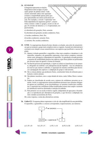 BIOLOGIA - Comunidades e populações
IMPRIMIR
Voltar
GABARITO
Avançar
7
24. FUVEST-SP
O diagrama representa as relações
filogenéticas entre as algas e os prin-
cipais grupos de plantas atuais. Cada
círculo numerado indica uma aquisição
evolutiva compartilhada apenas pelos gru-
pos representados nos ramos acima desse cír-
culo. Por exemplo, o círculo 1 representa “em-
brião dependente do organismo genitor”, caracte-
rística comum a todos os grupos, exceto ao das al-
gas. Os círculos de números 2, 3 e 4 representam, res-
pectivamente,
a) alternância de gerações; fruto; semente.
b) alternância de gerações; tecidos condutores; fruto.
c) tecidos condutores; fruto; flor.
d) tecidos condutores; semente; fruto.
e) semente; flor; tecidos condutores.
25. UFMS As angiospermas desenvolveram, durante a evolução, uma série de característi-
cas que as tornaram o grupo mais complexo entre os vegetais.Assinale a(s) alternativa(s)
correta(s) com relação a essas características e aos aspectos que justificam o sucesso do
grupo.
01. Quanto à relação gametófito x esporófito, a fase mais complexa e duradoura é a do
esporófito, enquanto a do gametófito representa a fase menos complexa, extrema-
mente curta, passageira e dependente do esporófito. A reprodução sexuada permitiu
o aumento da variabilidade genética nas espécies cujas flores podem ser polinizadas
por diversos tipos de agentes e formas de atuação.
02. No final do processo de reprodução, o zigoto ou célula ovo transforma-se em semen-
te, abrigando um embrião e um endosperma (tecido haplóide – rico em substâncias
de reservas que nutrem o embrião). A aquisição da semente contribuiu para favore-
cer a propagação das espécies e a adaptação do grupo à vida terrestre.
04. São as únicas plantas que produzem frutos, constituindo fontes de alimento para o
homem e outros animais.
08. São plantas vasculares, com o corpo dotado de raízes, caule, folhas, flores e semen-
tes.
16. Podem ser classificadas de acordo com o número de cotilédones presentes na se-
mente. Assim, as angiospermas monocotiledôneas possuem suas sementes abrigan-
do apenas um cotilédone, já nas dicotiledôneas, as sementes contêm dois cotilédo-
nes. A aquisição dos cotilédones (folhas modificadas) tornou mais amplo o acúmulo
de substâncias nutritivas destinadas à nutrição do embrião.
32. Pela primeira vez na escala evolutiva vegetal, independem da água para a fecunda-
ção e se reproduzem por alternância de gerações, o que favorece a adaptação nos
mais variados ecossistemas da Terra.
Dê, como resposta, a soma das alternativas corretas.
26. Unifor-CE O esquema abaixo representa o ciclo de vida simplificado de uma pteridófita.
O esporófito, o gametófito e a meiose correspondem, respectivamente, aos números:
a) I, IV e II b) I, IV e V c) IV, I e II d) IV, I e III e) IV, I e V
ALGA BRIÓFITA PTERIDÓFITA GIMNOSPERMA ANGIOSPERMA
4
3
2
1
 