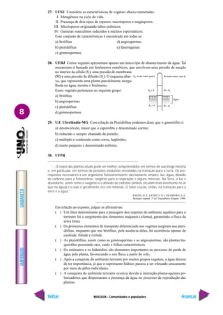 BIOLOGIA - Comunidades e populações
IMPRIMIR
Voltar
GABARITO
Avançar
8
27. UFSE Considere as características de vegetais abaixo numeradas:
I. Metagênese no ciclo de vida.
II. Presença de dois tipos de esporos: micrósporos e megásporos.
III. Micrósporos originando tubos polínicos.
IV. Gametas masculinos reduzidos a núcleos espermáticos.
Esse conjunto de características é encontrado em todas as:
a) briófitas d) angiospermas
b) pteridófitas e) fanerógamas
c) gimnospermas
28. UERJ Certos vegetais apresentam apenas um único tipo de abastecimento de água. Tal
mecanismo é baseado em fenômenos osmóticos, que envolvem uma pressão de sucção
no interior da célula (Si
), uma pressão de membrana
(M) e uma pressão de difusão (Sc
). O esquema abai-
xo, que representa uma planta parcialmente mergu-
lhada na água, mostra o fenômeno.
Esses vegetais pertencem ao seguinte grupo:
a) briófitas
b) angiospermas
c) pteridófitas
d) gimnospermas
29. U.F. Uberlândia-MG Com relação às Pteridófitas podemos dizer que o gametófito é:
a) desenvolvido, maior que o esporófito e denominado cormo;
b) reduzido e sempre chamado de protalo;
c) múltiplo e conhecido como soros, haplóides;
d) muito pequeno e denominado estômio.
30. UFPR
“...O corpo das plantas atuais pode ser melhor compreendidos em termos de sua longa história
e, em particular, em termos de pressões evolutivas envolvidas na transição para a terra. Os pré-
requisitos necessários a um organismo fotossintetizante são bastante simples: luz, água, dióxido
de carbono para a fotossíntese, oxigênio para a respiração e alguns minerais. Na Terra, a luz é
abundante, assim como o oxigênio e o dióxido de carbono (ambos circulam mais livremente no ar
que na água) e o solo é geralmente rico em minerais. O fator crucial, então, na transição para a
terra é a água.”
RAVEN, H. P., EVERT, F. R. e EICHHORN, S. E.
Biologia vegetal. 5ª ed. Guanabara Koogan. 1996.
Em relação ao exposto, julgue as afirmativas:
( ) Um fator determinante para a passagem dos vegetais do ambiente aquático para o
terrestre foi o surgimento dos elementos traqueais (xilema), garantindo o fluxo da
seiva bruta.
( ) Os primeiros elementos de transporte diferenciado nos vegetais surgiram nas pteri-
dófitas, enquanto que nas briófitas, pela ausência deles, há ocorrência apenas de
caulóide, filóide e rizóide.
( ) As pteridófitas, assim como as gimnospermas e as angiospermas, são plantas tra-
queófitas possuindo raiz, caule e folhas característicos.
( ) Os estômatos e os hidatódios são elementos importantes no processo de perda de
água pela planta, favorecendo o seu fluxo a partir do solo.
( ) Após a conquista do ambiente terrestre por muitos grupos vegetais, a água deixou
de ter importância, já que o suprimento hídrico passou a ser efetuado unicamente
por meio de pêlos radiculares.
( ) A conquista do ambiente terrestre ocorreu devido à interação planta-agentes po-
linizadores que dispensaram a presença da água no processo de reprodução das
plantas.
 