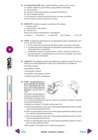 BIOLOGIA - Comunidades e populações
IMPRIMIR
Voltar
GABARITO
Avançar
9
31. U.E. Ponta Grossa-PR Sobre as plantas briófitas, assinale o que for correto.
01. Repõem rapidamente, pelas folhas, a água perdida na transpiração.
02. São avasculares;
04. Possuem tecidos especializados no transporte de substâncias.
08. São de tamanho reduzido.
16. Os nutrientes circulam de maneira lenta pelo seu corpo, por difusão.
Dê como resposta a soma das alternativas corretas.
32. FATEC-SP Considere as seguintes características dos vegetais:
I. sistema vascular
II. grãos de pólen e tubo polínico
III. sementes nuas
Dessas, são comuns às gimnospermas e angiospermas
a) somente I. b) somente II. c) somente III. d) I e II apenas. e) I, II e III.
33. UFMT A respeito das gimnospermas e das angiospermas, julgue as proposições, usan-
do (C) certo ou (E) errado.
( ) O fruto carnoso das angiospermas apresenta epicarpo, mesocarpo e endocarpo.
( ) A geração dominante encontrada nas Angiospemas e gimnospermas é, respectiva-
mente esporofítica e gametofítica.
( ) O pinhão das coníferas é um tipo de fruto e o milho é um tipo de semente nua.
( ) Nas gimnospermas, o esporófito pode ser ou não de sexos separados, mas os estró-
bilos são sempre unissexuados.
34. Unifor-CE Uma adaptação evolutiva de importância no ambiente terrestre foi a fecun-
dação ter-se tornado independente da água. Essa independência é verificada em:
a) briófitas, somente;
b) pteridófitas, somente;
c) fanerógamas, somente;
d) pteridófitas e fanerógamas, somente;
e) briófitas, pteridófitas e fanerógamas.
35. UFRN A perpetuação das es-
pécies depende da capacida-
de de reprodução das mes-
mas, e isto se dá por diversos
processos – declara *Ribosso-
mildo.
Para ilustrar essa declaração, ele
coleta dois exemplares de flores,
representados nas figuras abai-
xo, e mostra que há diferenças entre elas, inclusive em relação às estruturas envolvidas
no processo de polinização.
Analisando-se as figuras I e II, pode-se afirmar que a flor:
a) II deve ser polinizada pelo vento, pois contém pequena quantidade de pólen no pistilo,
o qual está representado pela letra w,
b) II deve ser polinizada por insetos, pois contém pequena quantidade de pólen no estig-
ma, o qual está representado pela letra y,
c) I deve ser polinizada por insetos, pois contém grande quantidade de pólen no estilete,
o qual está representado pela letra z,
d) I deve ser polinizada pelo vento, pois contém grande quantidade de pólen na antera, a
qual está representada pela letra x.
*Ribossomildo = personagem fictício, experiente pesquisador.
 
