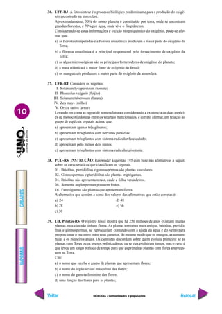 BIOLOGIA - Comunidades e populações
IMPRIMIR
Voltar
GABARITO
Avançar
10
36. UFF-RJ A fotossíntese é o processo biológico predominante para a produção do oxigê-
nio encontrado na atmosfera.
Aproximadamente, 30% do nosso planeta é constituído por terra, onde se encontram
grandes florestas, e 70% por água, onde vive o fitoplâncton.
Considerando-se estas informações e o ciclo biogeoquímico do oxigênio, pode-se afir-
mar que:
a) as florestas temperadas e a floresta amazônica produzem a maior parte do oxigênio da
Terra;
b) a floresta amazônica é a principal responsável pelo fornecimento de oxigênio da
Terra;
c) as algas microscópicas são as principais fornecedoras de oxigênio do planeta;
d) a mata atlântica é a maior fonte de oxigênio do Brasil;
e) os manguezais produzem a maior parte do oxigênio da atmosfera.
37. UFR-RJ Considere os vegetais:
I. Solanum lycopersicum (tomate)
II. Phaseolus vulgaris (feijão)
III. Solanum tuberosum (batata)
IV. Zea mays (milho)
V. Oryza sativa (arroz)
Levando em conta as regras de nomenclatura e considerando a existência de duas espéci-
es de monocotiledôneas entre os vegetais mencionados, é correto afirmar, em relação ao
grupo de espécies vegetais acima, que:
a) apresentam apenas três gêneros;
b) apresentam três plantas com nervuras paralelas;
c) apresentam três plantas com sistema radicular fasciculado;
d) apresentam pelo menos dois reinos;
e) apresentam três plantas com sistema radicular pivotante.
38. PUC-RS INSTRUÇÃO: Responder à questão 195 com base nas afirmativas a seguir,
sobre as características que classificam os vegetais.
01. Briófitas, pteridófitas e gimnospermas são plantas vasculares.
02. Gimnospermas e pteridófitas são plantas criptógamas.
04. Briófitas não apresentam raiz, caule e folha verdadeiros.
08. Somente angiospermas possuem frutos.
16. Fanerógamas são plantas que apresentam flores.
A alternativa que contém a soma dos valores das afirmativas que estão corretas é:
a) 24 d) 48
b) 28 e) 56
c) 30
39. U.F. Pelotas-RS O registro fóssil mostra que há 250 milhões de anos existiam muitas
plantas, mas elas não tinham flores. As plantas terrestres mais antigas, briófitas, pteridó-
fitas e gimnospermas, se reproduziam contando com a ajuda da água e do vento para
proporcionar o encontro entre seus gametas, do mesmo modo que os musgos, as samam-
baias e os pinheiros atuais. Os cientistas discordam sobre quem evoluiu primeiro: se as
plantas com flores ou os insetos polinizadores, ou se eles evoluíram juntos, mas o certo é
que levou um longo período de tempo para que as primeiras plantas com flores apareces-
sem na Terra.
Cite:
a) o nome que recebe o grupo de plantas que apresentam flores;
b) o nome do órgão sexual masculino das flores;
c) o nome do gameta feminino das flores;
d) uma função das flores para as plantas;
 