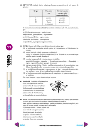 BIOLOGIA - Comunidades e populações
IMPRIMIR
Voltar
GABARITO
Avançar
11
40. FUVEST-SP A tabela abaixo relaciona algumas características de três grupos de
plantas:
Grupo Dispersão Estruturas para
por transporte de
água e nutrientes
I esporos ausentes
II sementes presentes
III frutos presentes
ou sementes
O preenchimento correto da tabela deve substituir os números I, II e III, respectivamente,
por
a) briófitas, gimnospermas e angiospermas.
b) pteridófitas, gimnospermas e angiospermas.
c) briófitas, pteridófitas e angiospermas.
d) briófitas, pteridófitas e gimnospermas.
e) pteridófitas, angiospermas e gimnospermas.
41. UFMS Quanto às briófitas e pteridófitas, é correto afirmar que:
01. as briófitas são constituídas por três grupos: as Lycopodiaceas, as Filicales e as He-
páticas;
02. o ciclo básico de vida de um musgo verdadeiro é:
esporo → gametófito feminino e masculino (n) → fecundação → germinação ga-
metófito adulto (geração duradoura);
04. constitui um exemplo de ciclo de vida em pteridófita:
gametófito feminino e masculino → formação de anterozóides → fecundação →
zigoto → gametófito adulto (geração duradoura);
08. o grupo das pteridófitas Filicales engloba muitas espécies de samambaias e suas
folhas, chamadas frondes, representam a parte mais eminente do esporófito;
16. as pteridófitas podem produzir esporos de um só tipo e esporos de dois tipos; por
isso recebem o nome de isosporadas e heterosporadas, respectivamente;
32. as briófitas possuem três grandes grupos de organismos: os musgos, os antóceros e
as hepáticas.
Dê, como resposta, a soma das alternativas corretas.
42. Unifor-CE Considere a figura ao lado.
Nela esta representada uma flor
a) masculina de monocotiledônea;
b) feminina de monocotiledônea;
c) hermafrodita de dicotiledônea;
d) masculina de dicotiledônea;
e) hermafrodita de monocotiledônea.
43. UFPB Um determinado vegetal apresenta flores com androceu e gineceu que amadure-
cem em épocas diferentes, o que torna impossível a autofecundação.
Esse vegetal tem suas flores visitadas por insetos que levam o pólen de uma planta para
outra da mesma espécie, promovendo a polinização.
Sobre esse vegetal, é correto afirmar que:
a) se trata de uma gimnosperma;
b) está ameaçado de extinção;
c) produz sementes inférteis;
d) apresenta dupla fecundação;
e) produz frutos sem sementes.
 