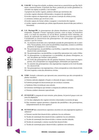 BIOLOGIA - Comunidades e populações
IMPRIMIR
Voltar
GABARITO
Avançar
12
44. Cefet-RJ Ao longo da evolução, as plantas conservam as características que lhes facili-
taram o desenvolvimento. O perfume das flores, produzido por tecidos glandulares lo-
calizados nas sépatas ou pétalas, é um exemplo.
A propósito dos tecidos vegetais, podemos afirmar que meristemas são:
a) tecidos vegetais altamente diferenciados e incapazes de reprodução;
b) tecidos vegetais em degeneração, que servem à nutrição de células jovens;
c) estruturas celulares que envolvem a raiz;
d) tecidos capazes de formar células e assegurar o crescimento dos vegetais;
e) tecidos vegetais constituídos por células especificamente desenvolvidas para realizar a
fotossíntese.
45. U.E. Maringá-PR As gimnospermas são plantas abundantes em regiões de clima
temperado, chegando a formar vegetações extensas, como as taigas, no hemisfério
norte, e as matas de araucárias, no sul do Brasil, atualmente muito reduzidas, em
função da exploração da madeira do pinheiro do Paraná (Araucaria angustifolia).
Considerando as características das gimnospermas e de outros grupos de vegetais,
assinale o que for correto.
01. As estruturas envolvidas com a reprodução sexuada das gimnospermas são os estró-
bilos. Nessas plantas, assim como nas pteridófitas isosporadas, existem os estróbilos
produtores de megásporos e de micrósporos.
02. Nas gimnospermas, nas pteridófitas e nas briófitas, o esporófito constitui a fase mais
desenvolvida e predominante.
04. Nas gimnospermas e nas pteridófitas, os esporófitos apresentam raiz, caule e folhas.
08. As gimnospermas, as angiospermas e as pteridófitas são plantas sifonógamas, ou
seja, são plantas que formam o tubo polínico.
16. Os óvulos das gimnospermas não são gametas femininos. Assim como nas angios-
permas, eles correspondem aos megasporângios, delimitados por tegumentos.
32. As sementes das gimnospermas e das angiospermas originam-se do óvulo fecunda-
do e desenvolvido.
64. Nas gimnospermas e nas angiospermas, o fruto corresponde ao ovário desenvolvido.
Dê como resposta a soma das alternativas corretas.
46. UFRS Assinale a alternativa que apresenta uma característica que não corresponde às
plantas vasculares.
a) Sistema radicular adaptado à fixação e à absorção de água e nutrientes.
b) Embrião protegido do dessecamento por um invólucro resistente.
c) Epiderme foliar revestida por uma cutícula.
d) Estruturas morfológicas que limitam a conquista do ambiente terrestre.
e) Sistema condutor altamente especializado.
47. FUVEST-SP A conquista do meio terrestre, pelas plantas, foi possível graças a um con-
junto de adaptações.
a) Cite duas adaptações dos vegetais terrestres relacionadas à economia de água.
b) Que estruturas vegetais permitem a dispersão das pteridófitas e das gimnospermas,
independentemente do meio aquático?
48. FUVEST-SP Que características esperamos encontrar em uma angiosperma aquática e
submersa?
a) Sistema vascular bem desenvolvido e epiderme rica em estômatos.
b) Tecidos de sustentação bem desenvolvidos e epiderme rica em estômatos.
c) Tecidos de sustentação bem desenvolvidos e sistema vascular reduzido.
d) Tecidos de sustentação e sistema vascular bem desenvolvidos.
e) Tecidos de sustentação pouco desenvolvidos e epiderme sem estômatos.
 