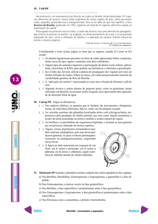 BIOLOGIA - Comunidades e populações
IMPRIMIR
Voltar
GABARITO
Avançar
13
49. UnB-DF
Recentemente, em levantamento da flora de um clube em Brasília, foram detectadas 141 espé-
cies diferentes de árvores, muitas delas originárias de outras regiões do país, como pau-brasil,
cedro, jequitibá, jacarandá-rosa e mangueira-ubá. Para se ter idéia do que isso significa, o livro
Árvores de Brasília, publicado em 1992, registrou um total de 61 espécies diferentes usadas na
arborização da capital.
Preocupado em preservar essa rica flora, o clube das árvores criou uma diretoria de paisagismo,
que orienta as pessoas no plantio, na irrigação, no dimensionamento de covas e na preparação
adequada do solo, como a utilização de adubos e a aplicação de calcário, fosfato natural de
rochas e matéria orgânica.
Clube das Árvores. “Coisas da vida”. In: Correio Brasiliense,
22/10/2000 (com adaptações).
Considerando o texto acima, julgue os itens que se seguem, usando (C) certo ou (E)
errado.
( ) As plantas leguminosas presentes na flora do clube apresentam folhas compostas,
frutos secos do tipo vagem e sementes com dois cotilédones.
( ) Alguns tipos de sementes requerem a participação de fatores como etileno, gibere-
linas, citocininas ou KNO3
para quebrar sua dormência e estimular a germinação.
( ) Se o Clube das Árvores utilizar a prática de propagação dos vegetais por meio de
mudas retiradas de caules, folhas ou raízes, ele estará proporcionando aumento da
variabilidade genética da flora de Brasília.
( ) A “aplicação de calcário” mencionada no texto tem a função de diminuir o pH do
solo.
( ) Algumas árvores e outras plantas de pequeno porte, como as gramíneas, muito
utilizadas em Brasília, necessitam muita irrigação, pois apresentam alta capacida-
de de absorção foliar de água.
50. Unicap-PE Julgue as afirmativas:
( ) Nas espécies dióticas, os gametas que se fundem são provenientes, obrigatoria-
mente, de indivíduos diferentes; fala-se, então, em fecundação cruzada.
( ) As vesículas seminais são glândulas localizadas atrás e sob a bexiga urinária, res-
ponsáveis pela produção do fluído seminal, que tem como função neutralizar a
acidez da urina acumulada na uretra e também a acidez natural da vagina.
( ) As briófitas e as pteridófitas são organismos haplóides, e formam os seus gametas
por um processo chamado de meiose espórica.
( ) Alguns vermes platelmintos (trematódios) tam-
bém realizam a pedogênese, pois suas larvas pro-
duzem gametas, os quais evoluem partenogene-
ticamente ou pedogeneticamente, originando
novas larvas.
( ) A figura ao lado representa um esquema de um
fruto: em 1, temos o pericarpo; em 3, temos a
plântula; em 4, temos o albúmem, região nutri-
dora do embrião dotado de células triplóides.
51. Mackenzie-SPAssinale a alternativa correta a respeito dos ciclos reprodutivos dos vegetais:
a) Nas Briófitas, Pteridófitas, Gimnospermas e Angiospermas, o gametófito é a fase di-
plóide.
b) Nas Gimnospermas, a meiose ocorre na fase gametofítica.
c) Nas Briófitas, a fase esporofítica é predominante sobre a fase gametofítica.
d) Nas Gimnospermas e Angiospermas, a fase gametofítica é predominante sobre a fase
esporofítica.
e) Nas Filicíneas como a samambaia, o prótalo é hermafrodita.
 