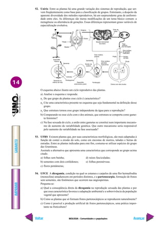 BIOLOGIA - Comunidades e populações
IMPRIMIR
Voltar
GABARITO
Avançar
14
52. Unirio Entre as plantas há uma grande variação dos sistemas de reprodução, que ser-
vem freqüentemente como base para a classificação de grupos. Entretanto, a despeito da
aparente diversidade dos métodos reprodutivos, há um surpreendente grau de uniformi-
dade entre eles. As diferenças são meras modificações de um tema básico comum: a
metagênese ou alternância de gerações. Essas diferenças representam graus variáveis de
especialização evolutiva.
O esquema abaixo ilustra um ciclo reprodutivo das plantas.
a) Analise o esquema e responda:
a1
.De que grupo de plantas esse ciclo é característico?
a2
.Cite uma característica presente no esquema que seja fundamental na definição desse
grupo.
a3
.Que estrutura tornou esse grupo independente da água para a reprodução?
b) Comparando-se esse ciclo com o dos animais, que estrutura se comporta como game-
ta feminino?
c) Na fase sexuada do ciclo, a união entre gametas se constitui num importante mecanis-
mo de aumento da variabilidade genética. Que outro mecanismo seria responsável
pelo aumento da variabilidade na fase assexuada?
53. UFRS Existem plantas que, por suas características morfológicas, são mais adaptadas à
função de conter a erosão do solo, como em encostas de morros, taludes e beiras de
estradas. Entre as plantas indicadas para este fim, costuma-se utilizar espécies do grupo
das Gramíneas.
Assinale a alternativa que apresenta uma característica que corresponde ao grupo acima
citado.
a) folhas sem bainha; d) raízes fasciculadas;
b) sementes com dois cotilédones; e) folhas peninérveas.
c) flores pentâmeras;
54. UFCE A dicogamia, condição na qual os estames e carpelos de uma flor hermafrodita
(monoclina) amadurecem em períodos distintos, e a partenocarpia, formação de frutos
sem sementes, são fenômenos que ocorrem nas angiospermas.
Pergunta-se:
a) Qual a conseqüência direta da dicogamia na reprodução sexuada das plantas e por
que essa característica favorece a adaptação ambiental e a sobrevivência da população
vegetal que apresenta?
b) Como as plantas que só formam frutos partenocárpicos se reproduzem naturalmente?
c) Como é possível a produção artificial de frutos partenocárpicos, uma prática impor-
tante na fruticultura?
 