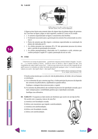 BIOLOGIA - Comunidades e populações
IMPRIMIR
Voltar
GABARITO
Avançar
16
58. UnB-DF
LOPES, Sônia G. B. Co. Bio 2 - Seres vivos. 10ª ed.
São Paulo: Saraiva, 1993, p. 100 (com adaptações).
A figura acima ilustra uma semente típica de alguns tipos de plantas depois de germina-
da. Com base na figura, julgue os itens seguintes, usando (C) certo ou (E) errado.
( ) A semente esquematizada na figura é característica das briófitas.
( ) O alimento necessário para a germinação da semente fica armazenado na estru-
tura I.
( ) Partes da semente que dão origem a estruturas especializadas na sustentação da
planta são indicadas por II.
( ) As células presentes nas estruturas III e IV não apresentam processo de mitose
após o período de germinação da semente.
( ) As células parenquimáticas, observadas em V, constituem a coifa, estrutura que
confere proteção à região IV e ajuda a penetração da raiz no solo.
59. UERJ
“Felizmente era tempo de jabuticabas... justamente naquela semana tinham chegado “no pon-
to”... e a menina trepava à árvore... punha-as entre os dentes e tloc! E depois do tloc, uma
engolidinha de caldo e pluf! caroço fora... Cada vez que soava lá em cima um tloc! seguido de um
pluf! ouvia-se cá embaixo um nhoc! do leitão abocanhando qualquer coisa. E a música da jabuti-
cabeira era assim: tloc! pluf! nhoc! – tloc! pluf! nhoc!”
Adaptado de LOBATO, Monteiro. Reinações de Narizinho.
48. ed. Tatuapé: Editora Brasiliense, 1995.
O trecho acima mostra que os ciclos de vida da jabuticabeira, do leitão e do ser humano
se entrelaçam.
a) Ao se alimentar do que a menina joga fora, o leitão participa do processo de dispersão
das sementes da jabuticabeira, espalhando-as quando defeca.
Explique a vantagem desse processo para o vegetal.
b) As sementes da jabuticabeira são resultado do processo de reprodução sexuada, que é
mais vantajosa para a variabilidade genética que a reprodução assexuada.
Justifique essa afirmativa.
60. Unifor-CE O esquema ao lado mostra um fenômeno que ocorre em um tipo de flor.
De acordo com o esquema, trata-se de uma flor:
a) monóica com fecundação cruzada;
b) dióica com mecanismo que impede a autofecundação;
c) monóica com autofecundação;
d) dióica com fecundação cruzada;
e) dióica com autofecundação.
 