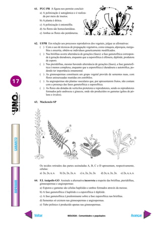 BIOLOGIA - Comunidades e populações
IMPRIMIR
Voltar
GABARITO
Avançar
17
61. PUC-PR A figura nos permite concluir:
a) A polinização é autogâmica e é realiza-
da por meio de insetos.
b) A planta é dióica.
c) A polinização é entomófila.
d) As flores são homoclamídeas.
e) Ambas as flores são pentâmeras.
62. UFPR Em relação aos processos reprodutivos dos vegetais, julgue as afirmativas:
( ) Com o uso de técnicas de propagação vegetativa, como estaquia, alporquia, mergu-
lhia e enxertia, obtêm-se indivíduos geneticamente modificados.
( ) Nas briófitas ocorre alternância de gerações (fases): a fase gametofítica correspon-
de à geração duradoura, enquanto que a esporofítica é efêmera, diplóide, produtora
de esporo.
( ) Nas pteridófitas, mesmo havendo alternância de gerações (fases), a fase gametofí-
tica é menos complexa, enquanto que a esporofítica é duradoura e autotrófica, po-
dendo ter importância ornamental.
( ) As gimnospermas constituem um grupo vegetal provido de sementes nuas, com
flores unissexuadas reunidas em estróbilos.
( ) As angiospermas são plantas vasculares que, por apresentarem frutos, não contam
com a presença das fases gametofítica e esporofítica.
( ) As flores são dotadas de verticilos protetores e reprodutores, sendo os reprodutores
formados pelo androceu e gineceu, onde são produzidos os gametas (grãos de pó-
lens e óvulos).
63. Mackenzie-SP
Os tecidos retirados das partes assinaladas A, B, C e D apresentam, respectivamente,
células:
a) 2n, 2n, n, n. b) 2n, 2n, 2n, n. c) n, 2n, 2n, 2n. d) 2n, n, 2n, 2n. e) 2n, n, n, n.
64. F.I. Anápolis-GO Assinale a alternativa incorreta a respeito das briófitas, pteridófitas,
gimnospermas e angiospermas:
a) Esporos e gametas são células haplóides e ambos formados através da meiose.
b) A fase gametofítica é haplóide e a esporofítica é diplóide.
c) A fase gametofítica é predominante sobre a fase esporofítica nas briófitas.
d) Sementes só existem nas gimnospermas e angiospermas.
e) Tubo polínico é produzido apenas nas gimnospermas.
 