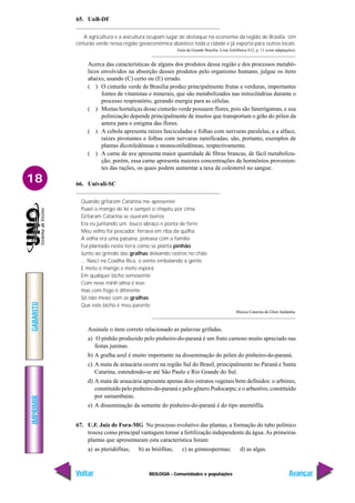 BIOLOGIA - Comunidades e populações
IMPRIMIR
Voltar
GABARITO
Avançar
18
65. UnB-DF
A agricultura e a avicultura ocupam lugar de destaque na economia da região de Brasília. Um
cinturão verde nessa região geoeconômica abastece toda a cidade e já exporta para outros locais.
Guia da Grande Brasília. Lista Telefônica 612, p. 11 (com adaptações).
Acerca das características de alguns dos produtos dessa região e dos processos metabó-
licos envolvidos na absorção desses produtos pelo organismo humano, julgue os itens
abaixo, usando (C) certo ou (E) errado.
( ) O cinturão verde de Brasília produz principalmente frutas e verduras, importantes
fontes de vitaminas e minerais, que são metabolizados nas mitocôndrias durante o
processo respiratório, gerando energia para as células.
( ) Muitas hortaliças desse cinturão verde possuem flores, pois são fanerógamas, e sua
polinização depende principalmente de insetos que transportam o grão do pólen da
antera para o estigma das flores.
( ) A cebola apresenta raízes fasciculadas e folhas com nervuras paralelas, e a alface,
raízes pivotantes e folhas com nervuras ramificadas; são, portanto, exemplos de
plantas dicotiledôneas e monocotiledôneas, respectivamente.
( ) A carne de ave apresenta maior quantidade de fibras brancas, de fácil metaboliza-
ção; porém, essa carne apresenta maiores concentrações de hormônios provenien-
tes das rações, os quais podem aumentar a taxa de colesterol no sangue.
66. Univali-SC
Quando gritaram Catarina me apresentei
Puxei o mango de lei e sampei o chapéu por cima
Gritaram Catarina se ouviram berros
Era eu juntando um louco abraço e ponta de ferro
Meu velho foi pescador, ferrava em riba da quilha
A velha era uma paisana, peleava com a família
Fui plantado nesta terra como se planta pinhão
Junto ao gritedo das gralhas deixando rastros no chão
... Nasci na Coxilha Rica, o vento embalando a gente
E meto o mango e meto espora
Em qualquer bicho semovente
Com neve minh’alma é leve
mas com fogo é diferente
Só não mexo com as gralhas
Que este bicho é meu parente
Música Catarina de Elton Saldanha.
Assinale o item correto relacionado as palavras grifadas.
a) O pinhão produzido pelo pinheiro-do-paraná é um fruto carnoso muito apreciado nas
festas juninas.
b) A gralha azul é muito importante na disseminação do pólen do pinheiro-do-paraná.
c) A mata de araucária ocorre na região Sul do Brasil, principalmente no Paraná e Santa
Catarina, estendendo-se até São Paulo e Rio Grande do Sul.
d) A mata de araucária apresenta apenas dois estratos vegetais bem definidos: o arbóreo,
constituído pelo pinheiro-do-paraná e pelo gênero Podocarpu; e o arbustivo, constituído
por samambaias.
e) A disseminação da semente do pinheiro-do-paraná é do tipo anemófila.
67. U.F. Juiz de Fora-MG No processo evolutivo das plantas, a formação do tubo polínico
trouxe como principal vantagem tornar a fertilização independente da água.As primeiras
plantas que apresentaram esta característica foram:
a) as pteridófitas; b) as briófitas; c) as gimnospermas; d) as algas.
 