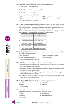 BIOLOGIA - Comunidades e populações
IMPRIMIR
Voltar
GABARITO
Avançar
19
68. Unifor-CE Suponha três plantas com as seguintes características:
I. flor com 1 ovário e 8 óvulos;
II. flor com 3 ovários e 1 óvulo em cada ovário;
III. flor com 1 ovário e 1 óvulo nesse ovário.
É correto afirmar que, sendo fecundadas,
a) I forme um fruto com 8 sementes; d) III forme um fruto sem sementes;
b) I forme um fruto com uma semente; e) III não forme frutos – é estéril.
c) II forme um fruto com 3 sementes;
69. UFRRS A domesticação de plantas começou há cerca de 11.000 anos, com o cultivo de
várias espécies alimentíciais. Entre elas, destacam-se as Gramíneas e as Leguminosas,
fontes de carboidratos e de proteínas. Atualmente estas culturas são produzidas em vári-
as partes do mundo e são a base da alimentação humana e animal.
Assinale a alternativa que apresenta somente espécies alimentícias do grupo das gramí-
neas na coluna I e das leguminosas na coluna II, respectivamente.
a)
b)
c)
d)
e)
arroz, trigo, milho
soja, lentilha, amendoim
aveia, trigo, ervilha
arroz, feijão, milho
aveia, centeio, cevada
feijão, soja, amendoim
cevada, aveia, trigo
cevada, soja, arroz
lentilha, ervilha, amendoim
lentilha, ervilha, milho
II
I
70. F.I. Anápolis-GO Assinale a alternativa que apresenta uma característica não relacio-
nada com as monocotiledôneas:
a) raiz fasciculada; d) corola formada por 5 pétalas;
b) folha com nervuras paralelas; e) ovário trilocular.
c) folha com bainha bem desenvolvida;
71. UFRN Como resultado da fecundação em fanerógamas, pode-se afirmar que:
a) albúmen é formado a partir da união do primeiro núcleo espermático com as sinérgi-
des, as células polares e as antípodas;
b) a semente é formada pelo endosperma e pela plântula, originários da fusão do segun-
do núcleo espermático e da oosfera;
c) o pericarpo se desenvolve a partir da parede do ovário, a qual é estimulada por um
hormônio produzido pela semente;
d) o embrião se desenvolve a partir da formação de um zigoto diplóide, derivado da
fusão do tubo polínico com o óvulo.
72. F.I. Anápolis-GO A parte da flor que só existe nas angiospermas é o:
a) óvulo; d) esporângio;
b) ovário; e) esporófilo.
c) grão-de-pólen;
73. Unifor-CE Nas plantas, para que haja fecundação, o gameta masculino tem que encon-
trar o gameta feminino. Nas angiospermas, isso ocorre através:
a) do ar d) das sementes
b) da água e) dos tubos polínicos.
c) dos insetos
 