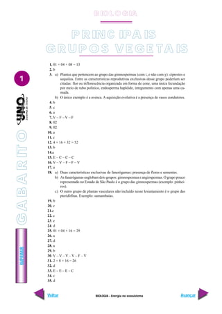 BIOLOGIA - Energia no ecossistema
IMPRIMIR
Voltar Avançar
1
1. 01 + 04 + 08 = 13
2. b
3. a) Plantas que pertencem ao grupo das gimnospermas (com i, e não com y): ciprestes e
sequóias. Entre as características reprodutivas exclusivas desse grupo poderiam ser
citadas: flor ou inflorescência organizada em forma de cone, uma única fecundação
por meio de tubo polínico, endosperma haplóide, integumento com apenas uma ca-
mada.
b) O único exemplo é a avenca. A aquisição evolutiva é a presença de vasos condutores.
4. b
5. c
6. a
7. V – F – V – F
8. 02
9. 02
10. a
11. c
12. 4 + 16 + 32 = 52
13. b
14.a
15. E – C – C – C
16. V – V – F – F – V
17. a
18. a) Duas características exclusivas de fanerógamas: presença de flores e sementes.
b) As fanerógamas englobam dois grupos: gimnospermas e angiospermas. O grupo pouco
representado no Estado de São Paulo é o grupo das gimnospermas (exemplo: pinhei-
ros).
c) O outro grupo de plantas vasculares não incluído nesse levantamento é o grupo das
pteridófitas. Exemplo: samambaias.
19. b
20. c
21.c
22. c
23. e
24. d
25. 01 + 04 + 16 = 29
26. a
27. d
28. a
29. b
30. V – V – V – V – F – V
31. 2 + 8 + 16 = 26
32. d
33. E – E – E – C
34. c
35. d
P RINC IPA IS
G R UP O S V E G E TA IS
B IO L O GIA
G
A
B
A
R
IT
O
 