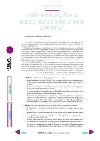 BIOLOGIA - Reprodução e desenvolvimento animal
IMPRIMIR
Voltar
GABARITO
Avançar
1
O texto a seguir refere-se às questões 1 e 2.
“O aborto é um problema cada vez mais freqüente entre as adolescentes. No período de 93 a
98, o SUS atendeu mais de 50 mil casos de abortamentos, dos quais 3.000 eram de meninas com
idade entre 10 e 14 anos.
Em relação ao tema, é possível caracterizar pelo menos duas linhas de pensamento coletivo. A
primeira linha de raciocínio é seguida por aqueles que são contra a interrupção da gravidez em
qualquer fase, porque imaginam que a alma se instale no momento em que o gameta masculino
penetrou no ovócito. De acordo com eles, a partir desse estágio, o produto conceptual é sagrado.
Interromper seu desenvolvimento aos dez dias das concepção constituiria crime tão grave quanto
tirar a vida de alguém aos trinta anos de idade. Para essas pessoas, a mulher grávida é responsável
pelo estado em que se encontra e deve arcar com as conseqüências de trazer o filho ao mundo,
não importa em que circunstâncias.
Na segunda linha, predomina o raciocínio biológico de que o feto, até a 12ª semana de gestação,
é portador de um sistema nervoso tão primitivo que não existe possibilidade de apresentar o mínimo
resquício de atividade mental ou consciência. Para essas pessoas, abortamentos praticados até o
terceiro mês de gravidez deveriam ser autorizados, pela mesma razão que as leis permitem a retirada
do coração de um doador acidentado cujo cérebro se tornou incapaz de recuperar a consciência.”
A questão do aborto. “Ilustrada”, p. E8. In: Folha de S. Paulo, 26/8/2000 (com adaptações).
1. UnB-DF Em relação ao tema do texto, julgue os itens a seguir.
( ) Maturidade sexual precoce, influência dos meios de comunicação e ignorância acer-
ca dos métodos anticoncepcionais são alguns dos fatores que podem levar à gravidez
precoce.
( ) A crença de que a alma se instala “no momento em que o gameta masculino penetrou
no ovócito” tem fundamentação científica.
( ) A gravidez pode ser diagnosticada pela detecção do hormônio que estimula o de-
senvolvimento do corpo lúteo na circulação materna.
( ) No terceiro parágrafo do texto, ao afirmarem que o feto, “até a 12ª semana de gestação, é
portador de um sistema nervoso tão primitivo que não existe possibilidade de apresentar
o mínimo resquício de atividade mental ou consciência”, os adeptos da segunda linha de
pensamento estão se referindo ao fato de que até essa idade o sistema nervoso é difuso.
2. UnB-DF Ainda com relação ao assunto do texto, julgue os itens que se seguem.
( ) O aborto não é considerado um método anticonceptivo, mesmo por aqueles que o
defendem.
( ) Substâncias que estimulam a contração da musculatura uterina podem provocar aborto.
( ) A introdução de objetos no útero para provocar aborto pode ter conseqüências graves
como hemorragias e infecções.
( ) A pílula do dia seguinte, que deve ser tomada depois do ato sexual, seria bem aceita
por pessoas que se enquadram na primeira linha de pensamento descrita no texto I.
( ) Do ponto de vista estritamente legal, os defensores da primeira linha de pensamento
estão certos, pois a legislação brasileira não admite o aborto em nenhuma hipótese.
R E P R O D U Ç Ã O E
D E SE NVO LV IM E N TO
A NIM A L
B IO L O GIA
 