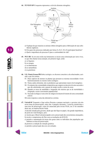 BIOLOGIA - Ciclos biogoequímicos
IMPRIMIR
Voltar
GABARITO
Avançar
13
44. FUVEST-SP O esquema representa o ciclo do elemento nitrogênio.
a) Explique de que maneira os animais obtêm nitrogênio para a fabricação de suas subs-
tâncias orgânicas.
b) Em quais dos processos indicados por letras (A, B, C, D e E) participam bactérias?
c) Qual a importância do processo E para a continuidade da vida?
45. PUC-RS Se em uma rocha nua lentamente se iniciar uma colonização por seres vivos,
os que irão chamar nossa atenção, em primeiro lugar, serão:
a) os líquenes
b) os musgos
c) as diatomáceas
d) as samambaias
e) as gramíneas
46. U.E. Ponta Grossa-PR Sobre ecologia e os diversos conceitos a ela relacionados, assi-
nale o que for correto.
01. Duas espécies de animais ou plantas que possuem as mesmas necessidades vivem
harmoniosamente no mesmo nicho ecológico.
02. Numa cadeia alimentar, são os produtores que apresentam maior nível energético.
04. O conjunto das comunidades temporárias que surgem no decorrer de uma sucessão e
que são substituídas com o passar do tempo recebe o nome de ecese.
08. Quando as taxas de natalidade e imigração são maiores que as de mortalidade e
emigração, ocorre crescimento populacional.
16. Sucessão ecológica é uma série de estágios do desenvolvimento de uma comunidade
estável.
Dê como resposta a soma das alternativas corretas.
47. Univali-SC Enquanto o fogo sufoca florestas e parques nacionais, o governo cria oito
novas áreas de preservações, entre elas, 4 parques nacionais, 3 reservas extrativistas e
uma área de preservação, como foi anunciado pela revista VEJA, em 23 de setembro
deste ano, na matéria Pacote Verde.
A decisão tomada pelo governo, desde que não fique no papel, é de grande importância,
do ponto de vista biológico, pois:
a) mostra que o Brasil está preocupado com a preservação dos ecossistemas ameaçados;
b) revela o compromisso do País com as resoluções da ECO-92;
c) permite a manutenção de trocas dos genes entre os indivíduos das populações que
habitam as áreas de preservação;
d) promove a redução da variação genética;
e) permite a preservação das aves em extinção.
Amônia
(NH3)
Nitrato
(NH3)
–
Processo A
Processo D
Processo B
Processo C
Processo E
Animais
Plantas
Gás Nitrogênio
(N2)
Nitrito
(NO2)
–
 